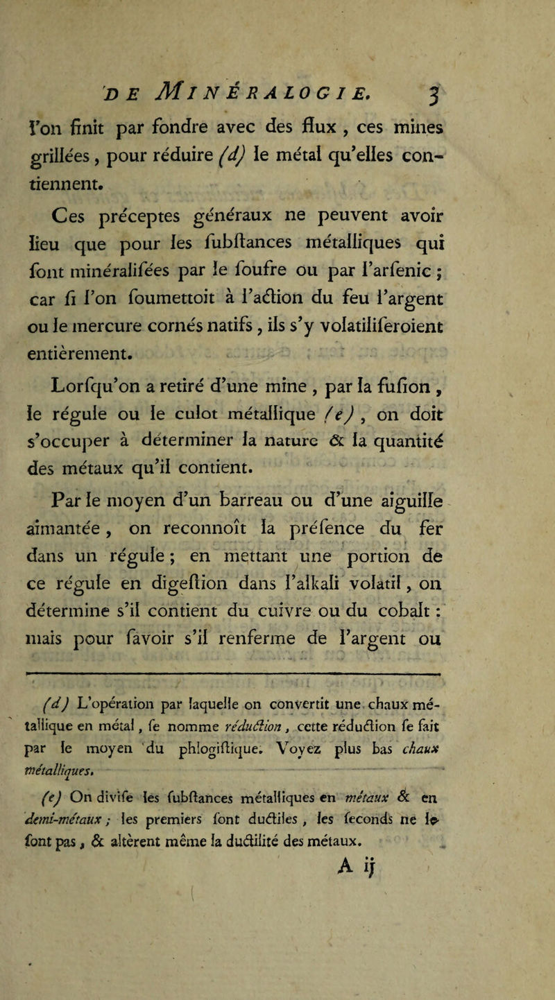 Ton finit par fondre avec des flux , ces mines grillées, pour réduire (d) ïe métal qu’elles con¬ tiennent. Ces préceptes généraux ne peuvent avoir fieu que pour les fubftances métalliques qui font minéralifées par le foufre ou par l’arfenic ; car fi l’on foumettoit à l’aétion du feu l’argent ou le mercure cornés natifs , ils s’y volatiliferoient entièrement. Lorfqu’on a retiré d’une mine , par la fufion , le régule ou le culot métallique fe) , on doit s’occuper à déterminer la nature Ôt la quantité des métaux qu’il contient. Par le moyen d’un barreau ou d’une aiguille aimantée, on reconnoît la préfence du fer • • i f dans un régule ; en mettant une portion de ce régule en digefiion dans l’alkali volatil, on détermine s’il contient du cuivre ou du cobalt : mais pour favoir s’il renferme de l’argent ou (d) L’opération par laquelle on convertit une chaux mé¬ tallique en métal, fe nomme réduélion, cette rédudion fe fait par le moyen du phlogiûique. Voyez plus bas chaux métalliques. (ej On divife les fubftances métalliques en métaux & en demi-métaux ; les premiers font dudiies , les féconds ne le- font pas, & altèrent même la dudilité des métaux. A ij l