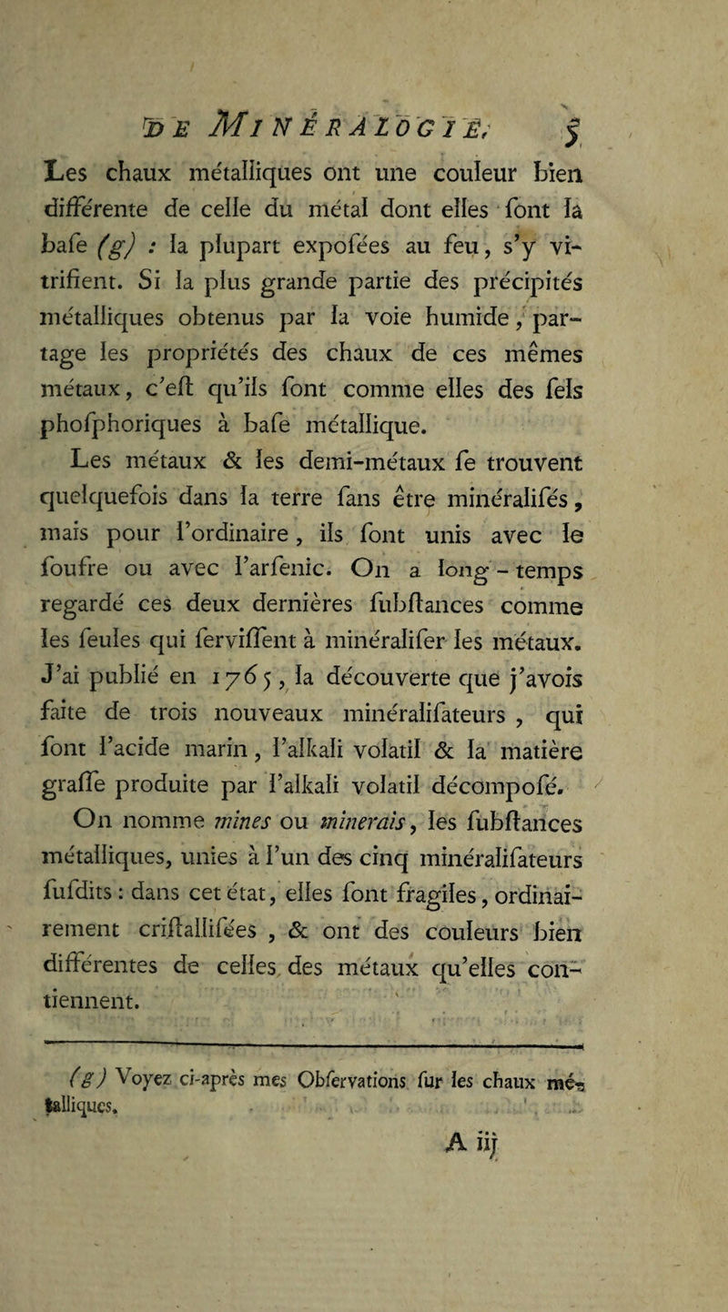 Les chaux métalliques ont une couleur bien différente de celle du métal dont elles font la bafe (g) : la plupart expofées au feu, s’y vi¬ trifient. Si la plus grande partie des précipités métalliques obtenus par la voie humide, par¬ tage les propriétés des chaux de ces mêmes métaux, c’eft qu’ils font comme elles des fels phofphoriques à bafe métallique. Les métaux & les demi-métaux fe trouvent quelquefois dans la terre fans être minéralifés, mais pour l’ordinaire, ils font unis avec le foufre ou avec l’arfenic. On a long - temps regardé ces deux dernières fubftances comme les feules qui ferviffent à minéralifer les métaux. J’ai publié en 1765, la découverte que j’avois faite de trois nouveaux minéralifateurs , qui font l’acide marin, l’alkali volatil & la matière grafîe produite par l’alkali volatil décompofé. On nomme mines ou minerais, les fubftances métalliques, unies à l’un des cinq minéralifateurs fufdits: dans cet état, elles font fragiles, ordinai¬ rement criftallifées , <3t ont des couleurs bien différentes de celles des métaux qu’elles con¬ tiennent. (g) Voyez ci-après mes Obfervations fur les chaux mé-j talliques. . ’. .... A nj