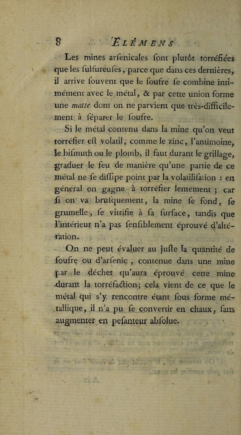 B ■ ’ËLÊMENS Les mines arfenicales font plutôt torréfiées que les fulfureufes, parce que dans ces dernières, il arrive fou vent que le foufre fe combine inti¬ mement avec le métal, & par cette union forme une matte dont on ne parvient que très-difficile¬ ment à féparer le foufre. Si le métal contenu dans la mine qu’on veut torréfier elï volatil, comme le zinc, l’antimoine, le bifmuth ou le plomb, il faut durant le grillage, graduer le feu de manière qu’une partie de ce métal ne fe diffipe point par la volatilifation : en général on gagne à torréfier lentement ; car fi on va brüfquenient, la mine fe fond, fe grumelle, fe vitrifie à fa furface, tandis que l’intérieur n’a pas fenfibiement éprouvé d’alté¬ ration. On ne peut évaluer au jufle la quantité de foufre ou d’arfenic , contenue dans une mine par le déchet qu’aura éprouvé cette mine -durant la torréfaction; cela vient de ce que le métal qui s’y rencontre étant fous forme mé¬ tallique, il n’a pu fe convertir en chaux, fans augmenter en pefanteur abfolue.