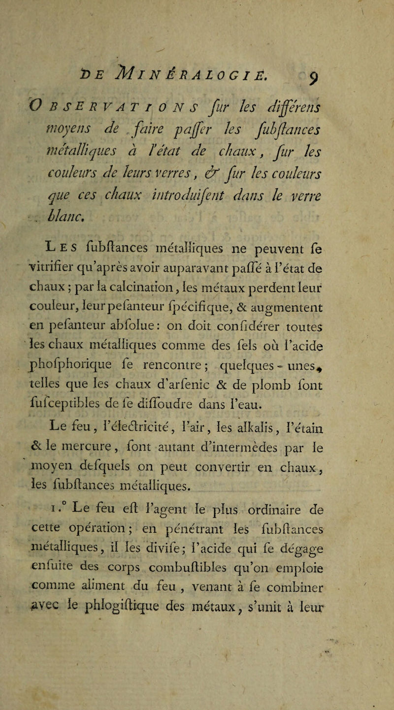 î>e Minéralogie. S> O B s E R v A T ions fur les différens moyens de faire pajfer les fulflances métalliques à ïétat de chaux, fur les couleurs de leurs verres, & fur les couleurs que ces chaux introduifent dans le verre . blanc. Les fubflances métalliques ne peuvent fe vitrifier qu’après avoir auparavant paffié à i’état de chaux ; par la calcination, les métaux perdent leur couleur, leurpefanteur fpécifique, & augmentent en pefanteur abfolue: on doit confidérer toutes les chaux métalliques comme des fiels ou l’acide phofiphorique fie rencontre; quelques-unes* telles que les chaux d’arfienic & de plomb font fiuficeptibles de fie difïoudre dans l’eau. Le fieu, l’éledricité, l’air, les alkalis, l’étain & le mercure, font autant d’intermèdes par le moyen de (quels on peut convertir en chaux, les fiubftances métalliques. i.° Le fieu eft l’agent le plus ordinaire de cette opération ; en pénétrant les fiubfiances métalliques, il les divifie; l’acide qui fie dégage enfiuite des corps combufiibles qu’on emploie comme aliment du feu , venant à fie combiner 2Vec le phlogiflique des métaux, s’unit à leur *•