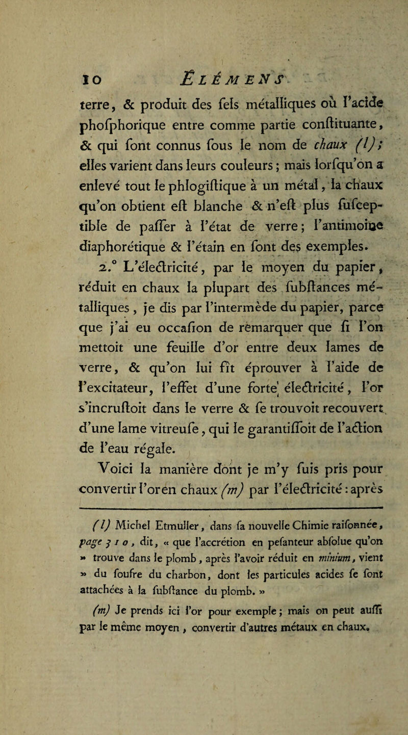 terre, & produit des Tels métalliques où Tacide phofphorique entre comme partie conftituante, & qui font connus fous le nom de chaux (l) ; elles varient dans leurs couleurs ; mais lorfqu’on a enlevé tout le phlogiftique à un métal, la chaux qu’on obtient eft blanche & n’eft plus fufcep- tible de paffer à l’état de verre; l’antimohae diaphorétique & l’étain en font des exemples. 2.0 L’éledricité, par le moyen du papier, réduit en chaux la plupart des fubflances mé¬ talliques , je dis par l’intermède du papier, parce que j’ai eu occafion de remarquer que fi l’on mettoit une feuille d’or entre deux lames de verre, & qu’on lui fit éprouver à l’aide de i’excitateur, l’effet d’une forte’ éledricité, l’or s’incrufloit dans le verre & fe trouvoit recouvert d’une lame vitreufe, qui le garantiffoit de l’adion de l’eau régale. Voici la manière dont je m’y fuis pris pour convertir l’or en chaux (m) par i’éle&ricité : après (l) Michel Etmuiler, dans fa nouvelle Chimie raifonnée, page j i a, dit, « que l’accrétion en pefanteur abfolue qu’on *♦ trouve dans le plomb, après l’avoir réduit en minium, vient » du foufre du charbon, dont les particules acides fe font attachées à la fubftance du plomb. » (m) Je prends ici l’or pour exemple; mais on peut aulTï par le même moyen , convertir d’autres métaux en chaux.