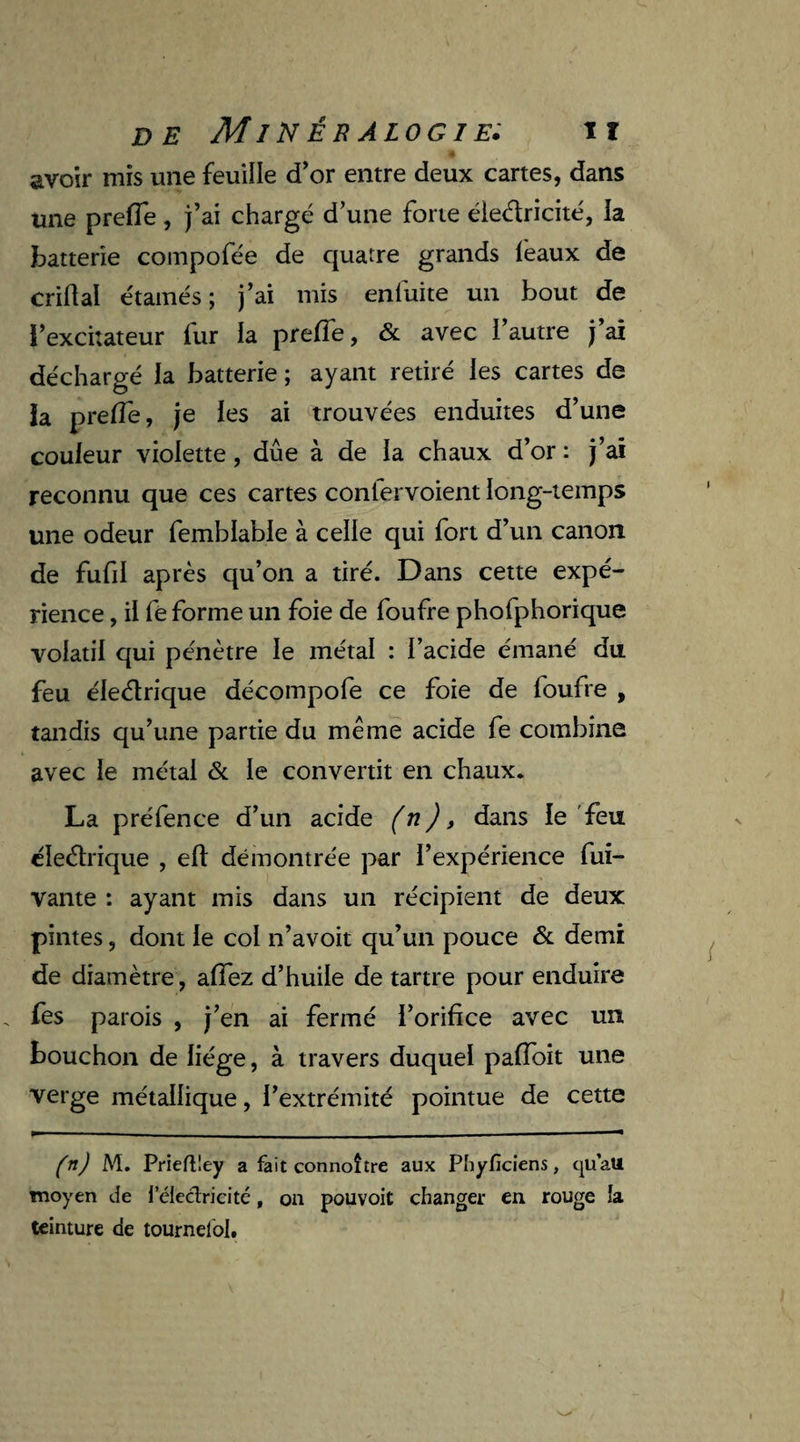 » avoir mis une feuille d’or entre deux cartes, dans une preiïe, j’ai chargé d’une forte éledricité, la batterie compofée de quatre grands féaux de criftal étamés ; j’ai mis enluite un bout de l’excitateur fur ia preiïe, & avec l’autre j’ai déchargé la batterie ; ayant retiré les cartes de la preiïe, je les ai trouvées enduites d’une couleur violette, due à de ia chaux d’or : j’ai reconnu que ces cartes conlervoient long-temps une odeur femblable à celle qui fort d’un canon de fufd après qu’on a tiré. Dans cette expé¬ rience , il fë forme un foie de foufre phofphorique volatil qui pénètre le métal : l’acide émané du feu éledrique décompofe ce foie de foufre , tandis qu’une partie du même acide fe combine avec le métal & le convertit en chaux. La préfence d’un acide (n), dans le feu éledrique , eft démontrée par l’expérience fui- vante : ayant mis dans un récipient de deux pintes, dont le col n’avoit qu’un pouce & demi de diamètre, aiïez d’huile de tartre pour enduire fes parois , j’en ai fermé l’orifice avec un bouchon de liège, à travers duquel pafioit une verge métallique, l’extrémité pointue de cette (n) M. Prieftley a fait connoître aux Phyfîciens, qu’au moyen de i'électricité, on pouvoit changer en rouge ia teinture de tournelol.