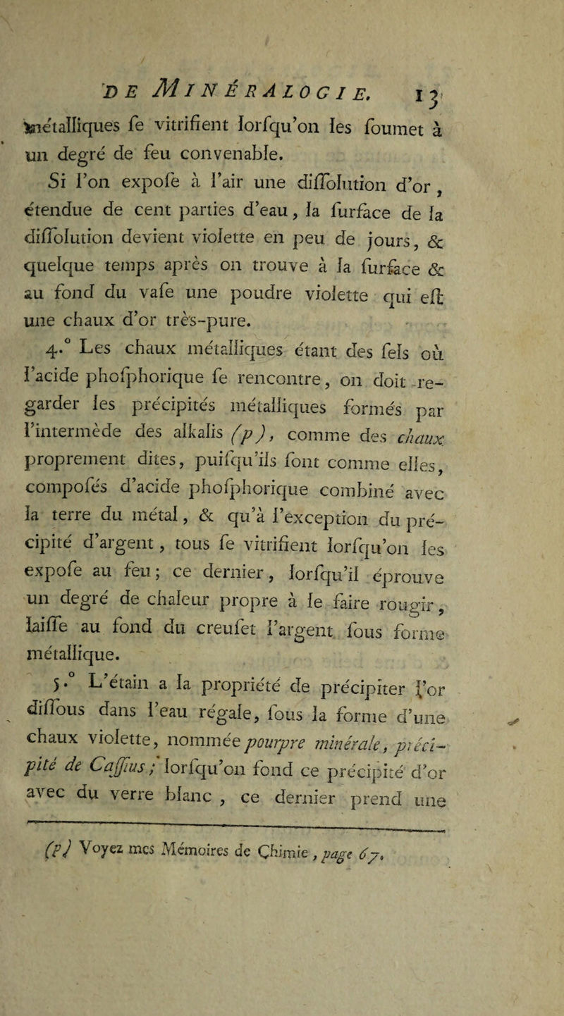 feieialliques fe vitrifient lorfqu’on les foumet à un degré de feu convenable. Si l’on expofe à l’air une diiïblution d’or , étendue de cent parties d’eau, la lurfàce de la diffolution devient violette en peu de jours, & quelque temps après on trouve à la furface & au fond du vafe une poudre violette qui ell une chaux d’or très-pure. 4*° Les chaux métalliques étant des Tels ou l’acide phofphorique fe rencontre, on doit re¬ garder les précipités métalliques formés par l’intermède des alkalis (p), comme des chaux proprement dites, puifqu’ils font comme elles, compofés d’acide phofphorique combiné avec la terre du métal, & qu’à l’exception du pré¬ cipité d’argent, tous fe vitrifient lorfqu’on les expofe au leu, ce dernier, lorfqu il éprouve un degré de chaleur propre à le faire rougir, iaiffe au fond du creufet l’argent fous forme métallique. 5 • L étain a la propriété de précipiter for difious dans l’eau régale, fous la forme d’une chaux violette, nommée pourpre minérale, piéci- pité de Cajfius ; loriqu’on fond ce précipité d’or avec du verre blanc , ce dernier prend une (F J Voyez mes Mémoires de Çhimie , page 67.