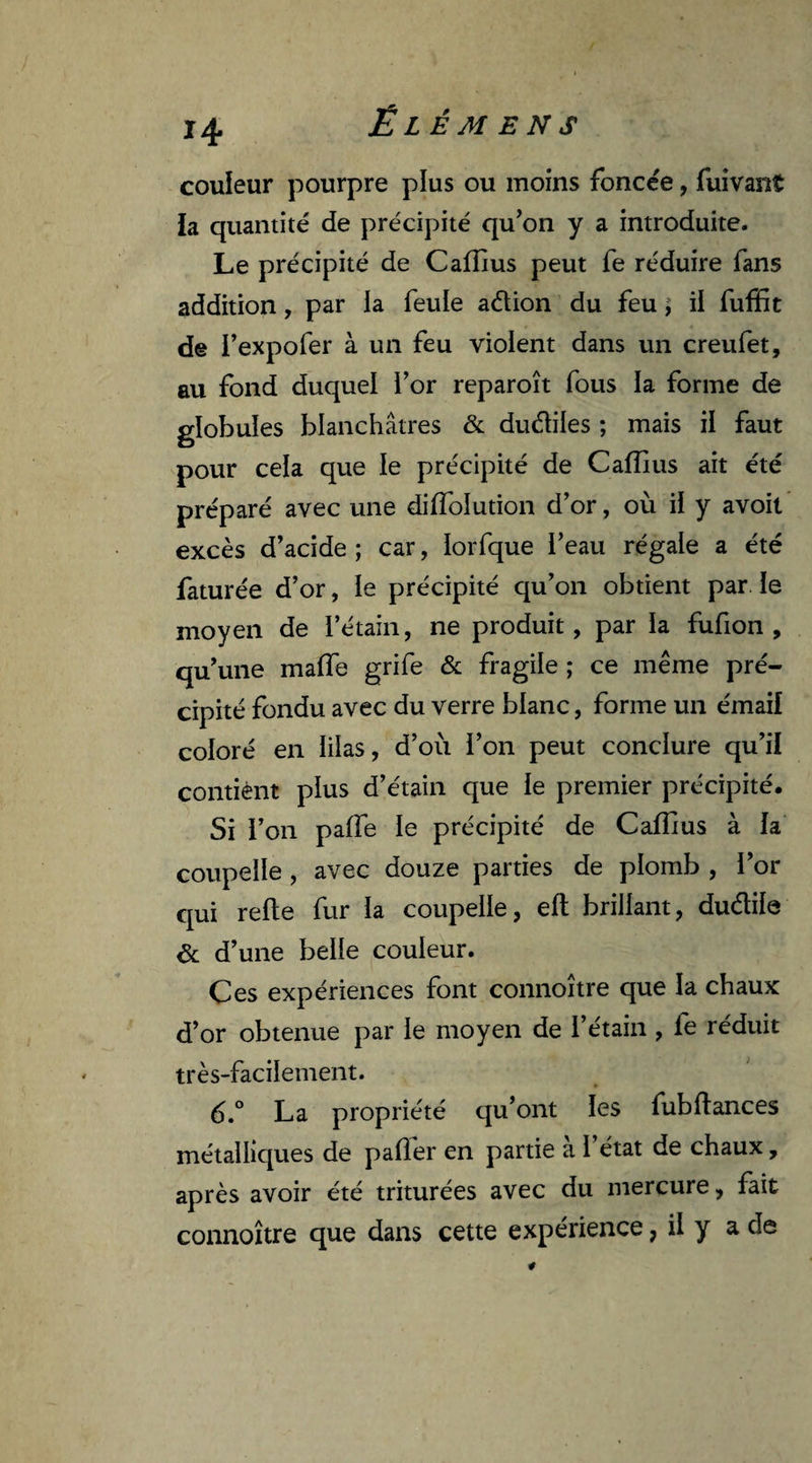 couleur pourpre plus ou moins foncée, fuivant la quantité de précipité qu’on y a introduite. Le précipité de Cafîlus peut fe réduire fans addition, par la feule adion du feu t il fuffit de l’expofer à un feu violent dans un creufet, au fond duquel l’or reparoît fous la forme de globules blanchâtres & dudiles ; mais il faut pour cela que le précipité de C allius ait été préparé avec une diflolution d’or, où il y avoit excès d’acide ; car, ïorfque l’eau régale a été faturée d’or, le précipité qu’on obtient par le moyen de l’étain, ne produit, par la fufion , qu’une malle grife & fragile ; ce même pré¬ cipité fondu avec du verre blanc, forme un émail coloré en lilas, d’où l’on peut conclure qu’il contient plus d’étain que le premier précipité. Si l’on palfe le précipité de Caflius à la coupelle , avec douze parties de plomb , l’or qui relie fur la coupelle, elt brillant, dudile & d’une belle couleur. Ces expériences font connoître que la chaux d’or obtenue par le moyen de l’étain , fe réduit très-facilement. 6.° La propriété qu’ont les fubltances métalliques de palier en partie a 1 état de chaux, après avoir été triturées avec du mercure, fait connoître que dans cette expérience, il y a de