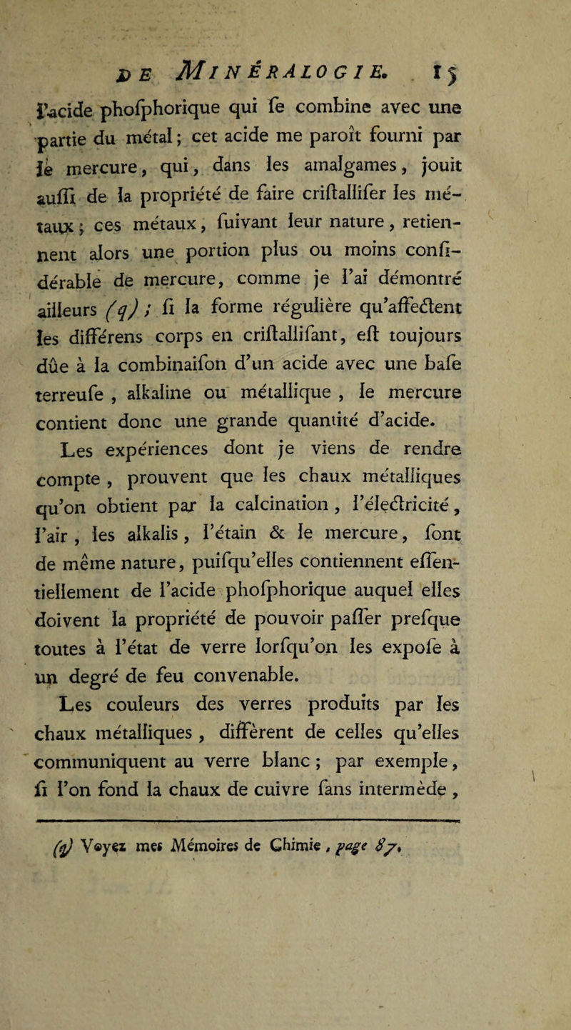lucide phofphorique qui fe combine avec une partie du métal ; cet acide me paroît fourni par lé mercure, qui, dans les amalgames, jouit aufix de la propriété de faire criftallifer les mé¬ taux ; ces métaux, fuivant leur nature, retien¬ nent alors une portion plus ou moins confi- dérable de mercure, comme je l’ai démontré ailleurs (q) ; fi la forme régulière qu’affe&ent les différens corps en crilîallifant, eft toujours dûe à ia combinaifon d’un acide avec une baie terreufe , alkaline ou métallique , le mercure contient donc une grande quantité d’acide. Les expériences dont je viens de rendre compte , prouvent que les chaux métalliques qu’on obtient par la calcination , l’éledricité, l’air , les alkalis , l’étain & le mercure, font de même nature, puifqu’elles contiennent effen- tiellement de l’acide phofphorique auquel elles doivent la propriété de pouvoir paffer prefque toutes à l’état de verre lorfqu’on les expofe à un degré de feu convenable. Les couleurs des verres produits par les chaux métalliques , diffèrent de celles qu’elles communiquent au verre blanc ; par exemple, fi l’on fond la chaux de cuivre fans intermède ,