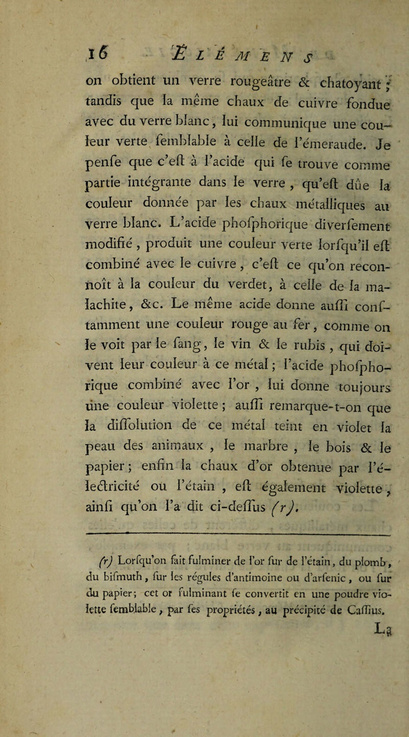 ,1 6 Ë L É MENS on obtient un verre rougeâtre & chatoyant ; tandis que la même chaux de cuivre fondue avec du verre blanc, lui communique une cou¬ leur verte femblable à celle de l’émeraude. Je penfe que c’eft à l’acide qui fe trouve comme partie intégrante dans le verre , qu’eft due la couleur donnée par les chaux métalliques au verre blanc. L’acide phofphorique diverfement modifié , produit une couleur verte lorfqu’il eft combiné avec le cuivre, c’eft ce qu’on recon- noît à la couleur du verdet, à celle de la ma¬ lachite , &c. Le même acide donne aulli conf- tamment une couleur rouge au irer, comme on le voit par le fang, le vin & le rubis , qui doi¬ vent leur couleur à ce métal ; l’acide phofpho¬ rique combiné avec l’or , lui donne toujours üne couleur violette ; aufîî remarque-t-on que la diffolution de ce métal teint en violet la peau des animaux , le marbre , le bois & le papier ; enfin la chaux d’or obtenue par i’é- leéiricité ou l’étain , eft également violette ? ainfi qu’on l’a dit ci-deftus (y). (r) Lorfqu’on fait fulminer de lor fur de l’étain, du plomb, du bifmuth, fur les régules d’antimoine ou d arfenic , ou fur du papier; cet or fulminant fe convertit en une poudre vio¬ lette femblable ; par fes propriétés, au précipité de Caffius. U