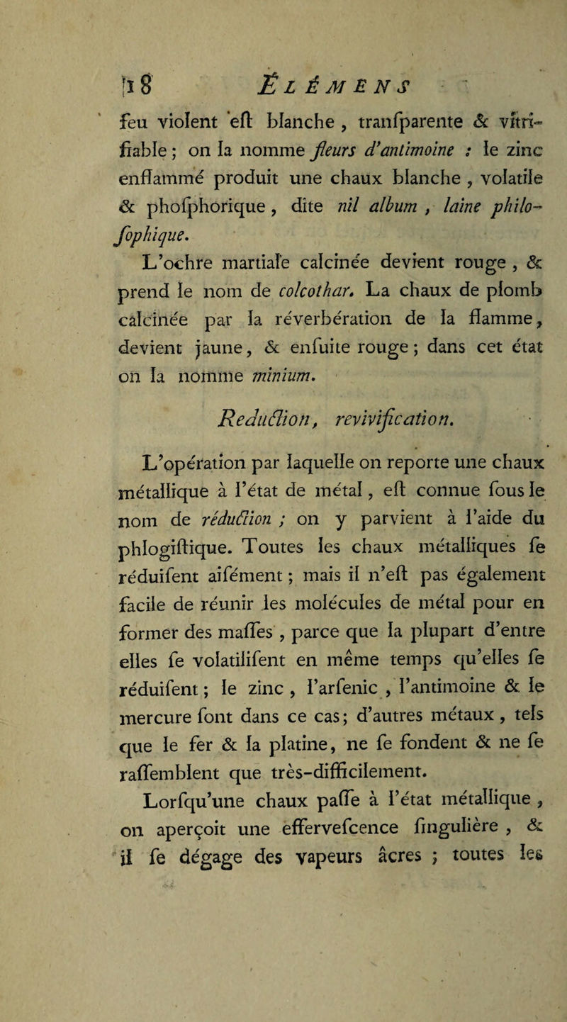 feu violent eft blanche , tranfparente & vitri- fiable ; on la nomme fleurs d’antimoine : ie zinc enflammé produit une chaux blanche , volatile & phofphorique , dite nil album , laine philo- flophique. L’ochre martiale calcinée devient rouge , <5c prend le nom de colcothar. La chaux de plomb calcinée par la réverbération de la flamme, devient jaune, & enfuite rouge ; dans cet état on la nomme minium. ReduŒon, revivification. L’opération par laquelle on reporte une chaux métallique à l’état de métal, eft connue fous le nom de réduâion ; on y parvient à l’aide du phlogiftique. Toutes les chaux métalliques fe réduifent aifément ; mais il n’eft pas également facile de réunir les molécules de métal pour en former des mafles , parce que la plupart d’entre elles fe volatilifent en même temps qu’elles fe réduifent ; le zinc , l’arfenic , l’antimoine & le mercure font dans ce cas ; d’autres métaux , tels que le fer & la platine, ne fe fondent & ne fe raffembient que très-difficilement. Lorfqu’une chaux paiïe à l’état métallique , on aperçoit une effervefcence fingulière , & il fe dégage des vapeurs âcres ; toutes les
