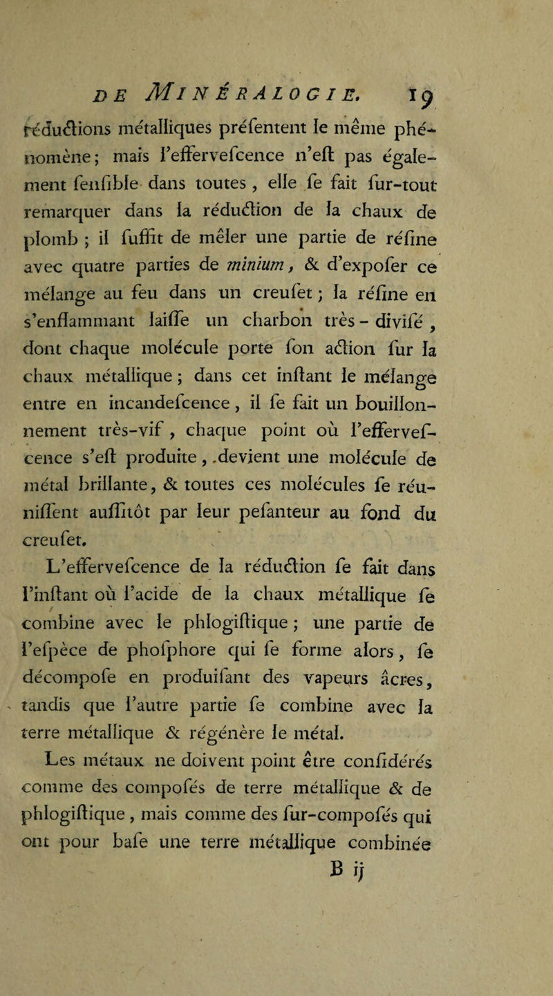 réduélions métalliques préfentent le même phé¬ nomène ; mais l’effervefcence n’efl pas égale¬ ment fenfible dans toutes, elle fe fait fur-tout remarquer dans la réduction de la chaux de plomb ; il fuffit de mêler une partie de réfine avec quatre parties de minium, & d’expofer ce mélange au feu dans un creufet ; la réfine en s’enflammant ïaiffe un charbon très - divifé , dont chaque molécule porte fon aélion fur la chaux métallique ; dans cet inflant le mélange entre en incandefcence, il fe fait un bouillon¬ nement très-vif , chaque point où l’effervef- cence s’eft produite, .devient une molécule de métal brillante, & toutes ces molécules fe réu¬ nifient aufîxtôt par leur pefanteur au fond du creufet. L’effervefcence de la réduélion fe fait dans Huilant où l’acide de la chaux métallique le combine avec le phlogiftique ; une partie de i’efpèce de phofphore qui fe forme alors, fe décompofe en produifant des vapeurs âcres, - tandis que l’autre partie fe combine avec la terre métallique & régénère le métal. Les métaux ne doivent point être confidérés comme des compofés de terre métallique & de phlogiflique , mais comme des fur-compofés qui ont pour bafe une terre métallique combinée B ij