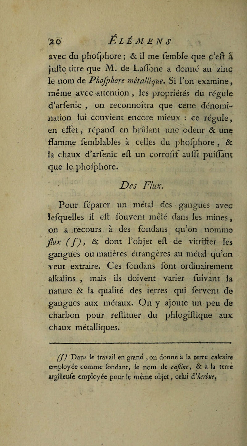 avec du phofphore ; & il me fembfe que c’eft à jufte titre que M. de Laffone a donné au zinc ïe nom de Phofphore métallique. Si l’on examine, même avec attention, les propriétés du régule d’arfenic , on reconnoîtra que cette dénomi¬ nation lui convient encore mieux : ce régule, en effet, répand en brûlant une odeur & une flamme fembïables à celles du phofphore , & la chaux d’arfenic eft un corrofif aufîi puiffant que le phofphore. Des Flux. Pour féparer un métal des gangues avec lefquelies il eft fouvent mêlé dans les mines, on a recours à des fondans qu’on nomme fiux ( f), & dont l’objet eft de vitrifier les gangues ou matières étrangères au métal qu’on veut extraire. Ces fondans font ordinairement alkalins , mais ils doivent varier fuivant la ■* * • ,* -, nature & la qualité des terres qui fervent de gangues aux métaux. On y ajoute un peu de charbon pour reftituer du phlogiflique aux chaux métalliques. (J) Dans le travail en grand , on donne à la terre calcaire employée comme fondant, le nom de caftine-, & à la terre argilleufe employée pour le même objet, celui à.’hcrhtcx