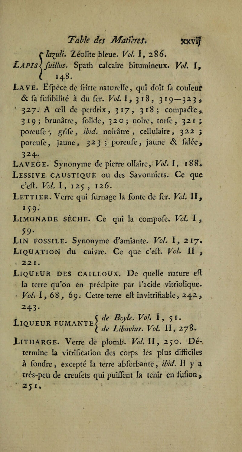 rla^uli, Zéolite bleue. VûL I, 286. LapisIfuillus. Spath calcaire bitumineux. Vol, I, (. 1 48. JLa VE. Efpèce de fritte naturelle, qui doit fa couleur & fa fufibilité à du fer. Vol. 1,318, 319 — 32 3 , ' 327. A œil de perdrix, 317, 318; compare* 319; brunâtre, folide, 320 ; noire, torfe, 321 ; poreufe', grife, ibid. noirâtre, cellulaire, 32 2 ; poreufe, jaune, 323 ; poreufe, jaune & falée. 324. . LaveGE. Synonyme de pierre ollaire. Vol. I, 188. Lessive caustique ou des Savonniers. Ce que c’efl. Vol. 1, 125 , 126. Lettier. Verre qui fumage la fonte de fer. Vol. II, 1 59* Limonade sèche. Ce qui la compofe. Vol. I, 59- Lin FOSSILE. Synonyme d’amiante. Vol. I, 217, Liquation du cuivre. Ce que c’ed. Vol. II , .221. Liqueur DES cailloux. De quelle nature eff la terre qu’on en précipite par i’acide vitrioïique. Vol. I, 68, 69. Cette terre eft invitrifiable, 242, 243. Liqueur fumante de Boyle. Vol. 1, 51. de Libavius. Vol. II, 278. LlTHARGE. Verre de plomb. Vol. II, 250. Dé-, termine la vitrification des corps les plus difficiles à fondre, excepté la terre abforbante, ibid. II y a très-peu de creufets qui puiffent la tenir en fufion , ' 251,