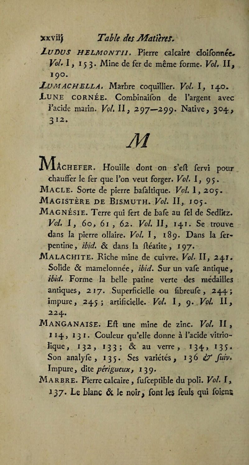 Lu Bu S HELMONtij . Pierre calcaire clolfonnee* Vol» I, i 5 3. Mine de fer de même forme. Vol. II, 190. Lu MAC H ELLA. Marbre coquillier. Vol. I, 14,0. XUNE CORNÉE. Combinaifon de l’argent avec i’acide marin. Vol. II, 297—299. Native, 304-, . Houille dont on s’eff fervi pour chauffer le fer que l’on veut forger. Vol. I, 95. Macle. Sorte de pierre bafaltique. Vol. 1, 205. Magistère de Bismuth. Vol. II, 105. Magnésie. Terre qui fèrt de bafe au fel de Sedlkz. Vol. I, 60, 61 , 62. Vol, II, 141. Se trouve dans la pierre ollaire. Vol. I, 189. Dans la fer- pentine, ibid. & dans la fléatite, 197. Malachite. Riche mine de cuivre. Vol. II, 241. Solide & mamelonnée, ibid. Sur un vafe antique, ibid. Forme la belle patine verte des médailles antiques, 217. Superficielle ou fibreufe, 244; impure, 245; artificielle. Vol. I, 9. Vol. II, 224. Manganaise. JEfl une mine de zinc. Vol. II , 114, 13 1. Couleur qu’elle donne à l’acide vitrio- îique , 132,133; & au verre , 134» 1 3 S * Son analyfe , 135. Ses variétés , 13 6 if fuiv* Impure, dite péri gueux, 139. Marbre. Pierre calcaire, fufceptible du poli. Vol. I, 137. Le blanc & le noir, font les feuls qui folçns