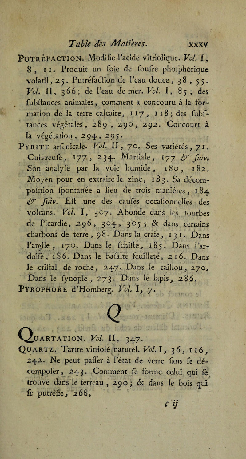 Putréfaction, Modifie l’acide vitriolique. Vol. I, 8 , il. Produit un foie de foufre phofphûrique volatil, 25. Putréfaction de l’eau douce , 38, 53, Vol. II, 366; de l’eau de mer. Vol, I, 85 ; des fubftances animales, comment a concouru à la for¬ mation de la terre calcaire, 117, 1 1 8 ; des fubf¬ tances végétales, 289 , 290, 292. Concourt à la végétation, 294, 295. Pyrite arfenicalc. Vol. II, 70. Ses variétés, 71. Cuivreufe, 177, 234. Martiale, 177 dr fuiv. Son analyfe par la voie bumide, 180, 182. Moyen pour en extraire le zinc, 183. Sa décom- pofition fpontanée a lieu de trois manières, 184 df fuiv. Eft une des caufes occafionnelles des volcans. Vol. I, 307. Abonde dans ies tourbes de Picardie, 296, 304, 3053 & dans certains charbons de terre, 98, Dans la craie, 13 1. Dans l’argile ; 170. Dans le fchifte, 185. Dans l’ar- doife, 186. Dans le bafalte feuilleté, 216. Dans le criftal de roche, 247. Dans le caillou, 270, Dans le fynople , 273. Dans le Iapis_, 286, PYROPHORE d’Homberg. Vol. 1, 7. (Quartation. Vol II, 347, Quartz. Tartre vitriolé naturel. Vol. I, 36, 116, 242. Ne peut pafièr à l’état de verre fans fe dé- compofer, 243. Comment fe forme celui qui le trouve dans le terreau , 290; & dans le bois qui fe putréfie * 268, f V 1