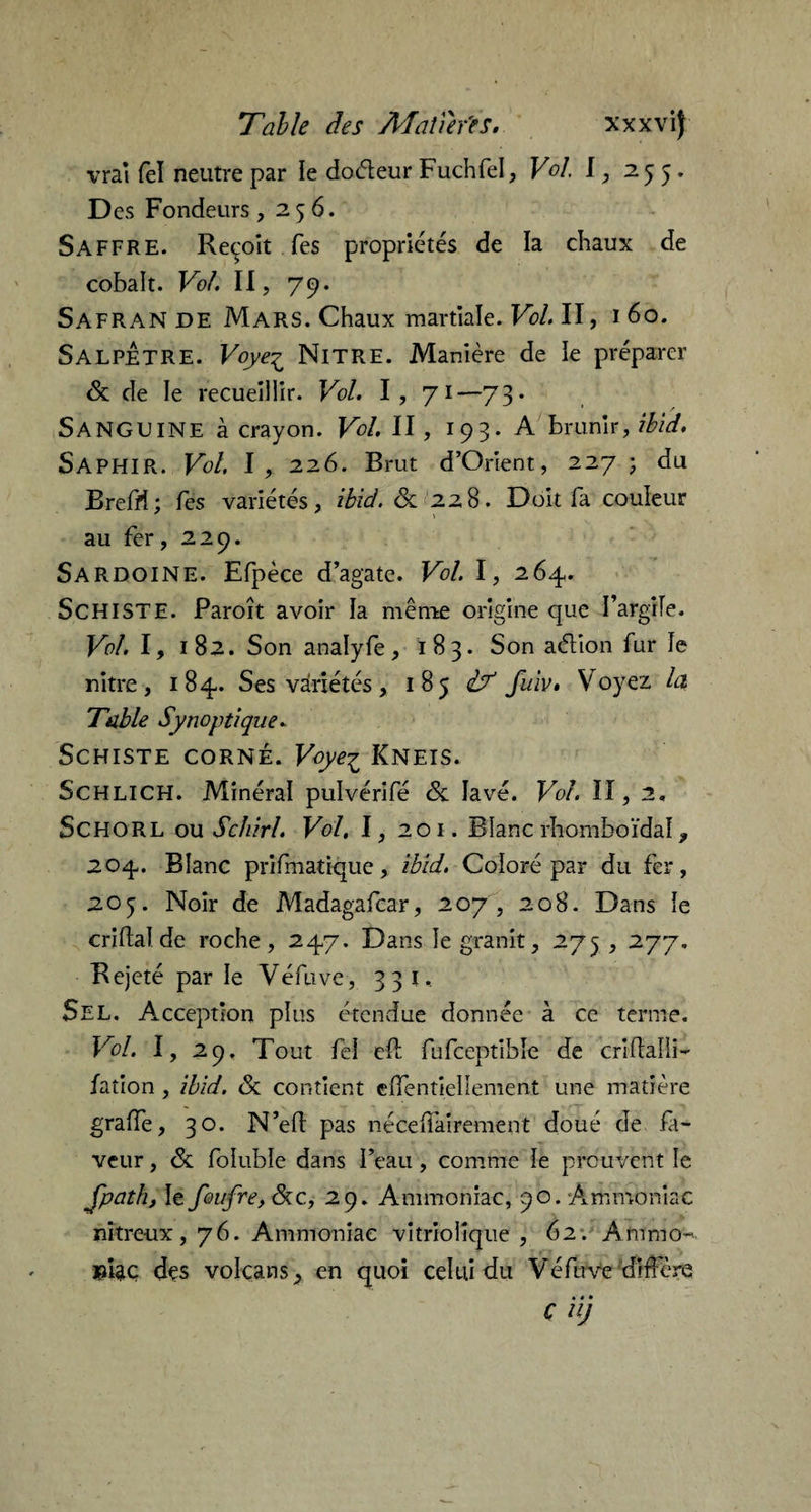 vraï fel neutre par ie doéieur Fuchfel, Vol. I, 255. Des Fondeurs ,256. Saffre. Reçoit Tes propriétés de la chaux de cobalt. Vol. II, 79. Safran de Mars. Chaux martiale. Vol. II, 1 60. SALPETRE. Voye^ Nitre. Manière de le préparer & de le recueillir. Vol. I, 71—73. Sanguine à crayon. Vol. II, 193. A brunir,#/*/. Saphir. Vol. I, 226. Brut d’Orient, 227 ; du Breffi; Tes variétés, ibïd. & 228. Doit fa couleur au fer, 229. Sardoine. Efpèce d’agate. Vol. I, 264. SCHISTE. Paroît avoir la même origine que I’argiïe. Vol. I, 182. Son analyfe, 183. Son aélion fur le nitre , 184. Ses variétés, 185 iT fuiv. Voyez la Table Synoptique. Schiste corné. Voyez Kneis. Schlich. Minéral pulvérifé <5c lavé. Vol. II, 2. ScHORL ou Schirl. Vol, I, 201. Blanc rhomboïdaî, 204. Blanc prifmatique, ibid. Coloré par du fer, 205. Noir de Madagafcar, 207, 208. Dans le criftal de roche, 247. Dans le granit, 275,277. Rejeté par le Véfuve, 331. Sel. Acception plus étendue donnée à ce terme. Vol. I, 29. Tout fel eft fufceptibîe de crUfalli- fation , ibid. & contient efientielîement une matière grade, 30. N’efi: pas nécedairement doué de fa¬ veur , & foiuble dans l’eau, comme ie prouvent le Jpath, le foufre,lkc, 29. Ammoniac, 90. Ammoniac nitreux, 76. Ammoniac vitriolîque , 62. Ammo» des volcans, en quoi celui du Véfuve diffère C il)