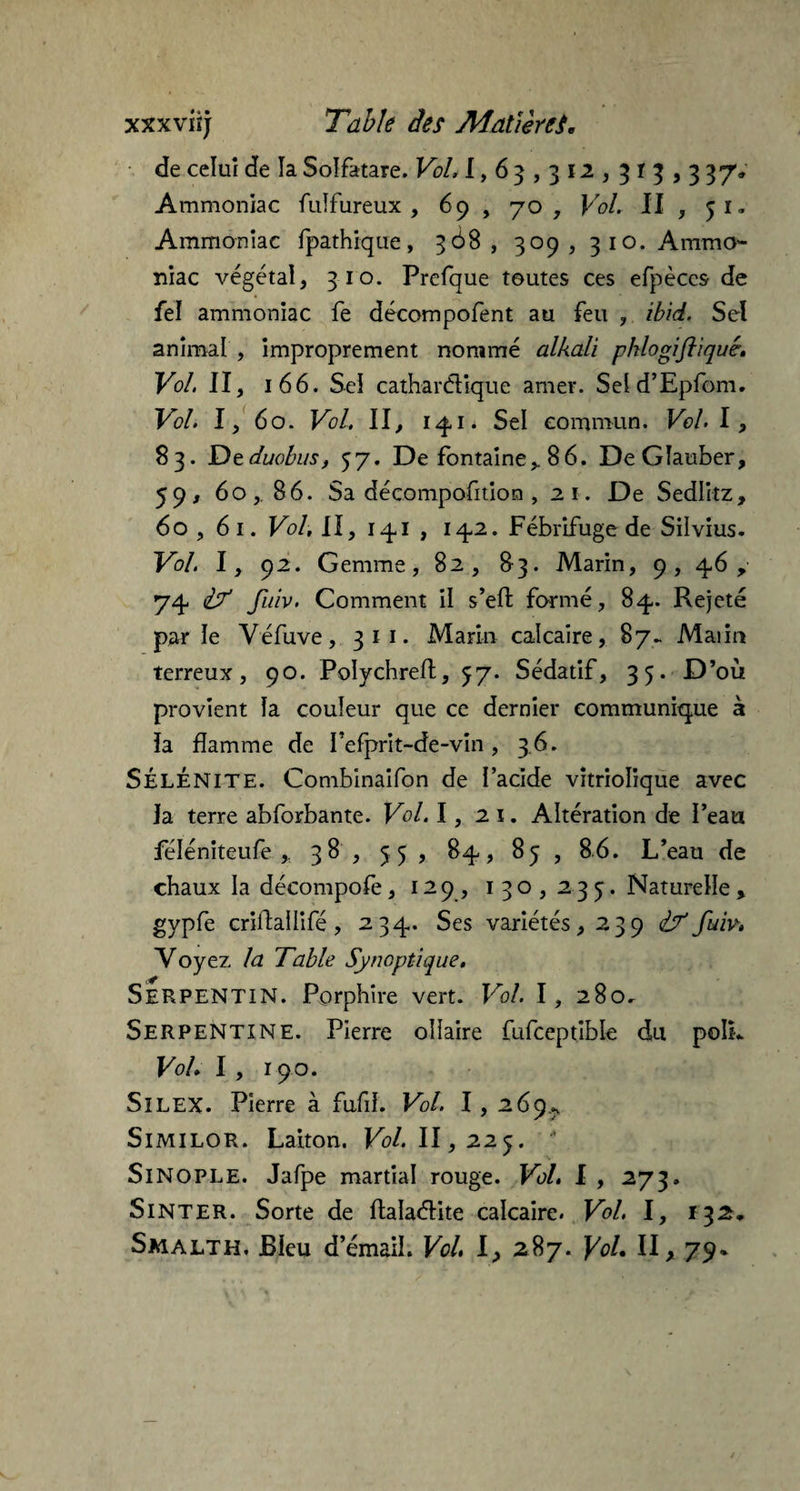 de celui de la Solfatare. Vol, 1,63,312,315,337» Ammoniac fulfureux , 69 , 70, Vol. II , 51. Ammoniac fpathique, 368, 309, 310. Ammo¬ niac végétal, 310. Prefque toutes ces efpèces de fel ammoniac fe décompofent au feu , ïbid. Sel animal , improprement nommé alkali phlogiftiquê. Vol. II, 166. Sel cathar étique amer. Seld’Epfom. Vol. I, 60. Vol. Il, 141. Sel commun. Vol. I, 83. Dzduobus, 57. De fontaine>. 86. DeGîauber, 59, 60, 86. Sa décompofition , 21. De Sedlitz, 60 ,61. Vol, II, 141 , 142. Fébrifuge de Silvius. Vol. I, 92. Gemme, 82, 83. Marin, 9, 4,6 y 74. if Jîiiv. Comment il s’eft formé, 84. Rejeté parle Véfuve, 311. Marin calcaire, 87. Maiin terreux, 90. Polychreft, 57. Sédatif, 35. D’où provient la couleur que ce dernier communique à îa flamme de Pefprit-de-vin, 3.6. SÉLÉNITE. Combinaifon de l’acide vîtriolique avec la terre abforbante. Vol. 1, 2 1. Altération de l’eau féléniteufe ,, 38 , 55 , 84, 85 , 86. L’eau de chaux la décompofe, 129, 130,235. Naturelle, gypfe criitailifé, 234. Ses variétés, 239 if fuiv, Yoy ez la Table Synoptique, Serpentin. Porphîre vert. Vol. I, 280^ Serpentine. Pierre ollaire fufceptible du polk Vol. I , 190. SïLEX. Pierre à fufd. Vol. I , 269., SlMILOR. Laiton. Fc/. 11,225.  SlNOPLE. Jafpe martial rouge. Vol, I , 273. Sinter. Sorte de flalaétite calcaire. Vol. I, *32» Smalth. Bleu d’émail. Vol, I, 287. \oL II, 79*