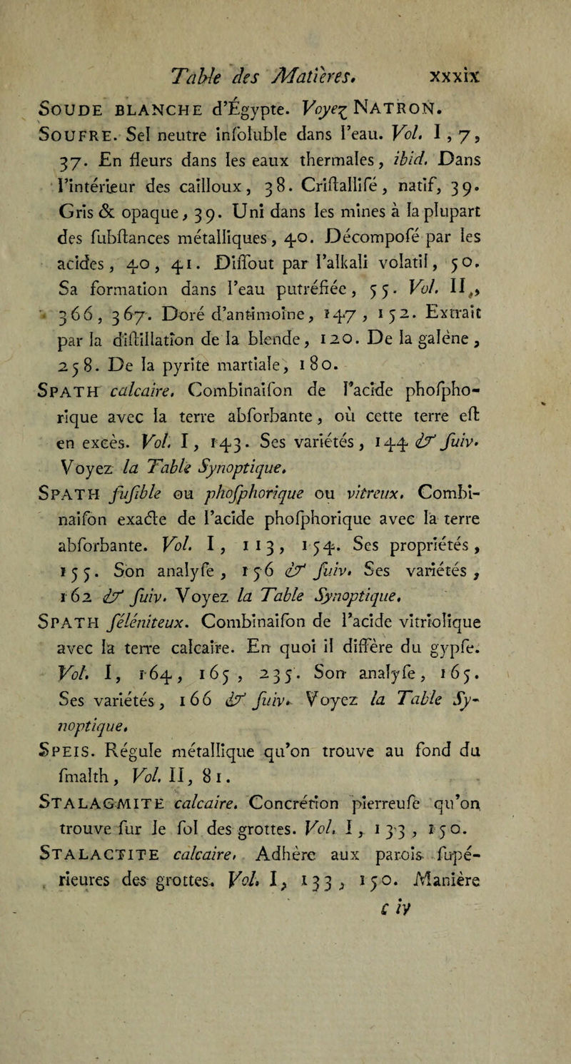 Soude blanche d’Égypte. Fcyeç Natron. Soufre. Sel neutre infoluble dans l’eau. Vol. 1,7, 37. £n fleurs dans les eaux thermales, ibid. Dans l’intérieur des cailloux, 38. Criftalllfe, natif, 39. Gris & opaque, 39. Uni dans les mines à la plupart des fubftances métalliques, 40. Décompofé par les acides, 40, 41. Diffout par l’alkali volatil, 50. Sa formation dans l’eau putréfiée, 55. Vol. II,, • 366, 367. Doré d’antimoine, *47, 152. Extrait par la diflillation de la blende, 120. De la galène , 258. De la pyrite martiale, 180. Spath calcaire. Combinaifon de l’acide phofpho- rlque avec la terre abforbante, où cette terre effc en excès. Vol. I, 143. Ses variétés, 144^ fuiv. Voyez la Table Synoptique. SPATH fufible ou phofphorique ou vitreux. Combi¬ naifon exaéle de l’acide phofphorique avec la terre abforbante. Vol. I, 1 13, 154. Ses propriétés, 155. Son analyfe, r 56 l? fuiv. Ses variétés, 162 IT fuiv. Voyez la Table Synoptique, Spath féléniteux. Combinaifon de l’acide vitrîolique avec la terre calcaire. En quoi il différé du gypfe. Vol. I, 164, 165, 235. Son analyfe, 165. Ses variétés , 166 & fuiv* Voyez la Table Sy¬ noptique. Speis. Régule métallique qu’on trouve au fond du fmaîth , Vol. II, 8 1. STALAGMITE calcaire. Concrétion pierreufe qu’on trouve fur le fol des grottes. Vol. 1, 1 3 3 , 150. Stalactite calcaire, Adhère aux parois fu-pé- rieures des grottes. Vol, I, *33, 150. Manière c /y