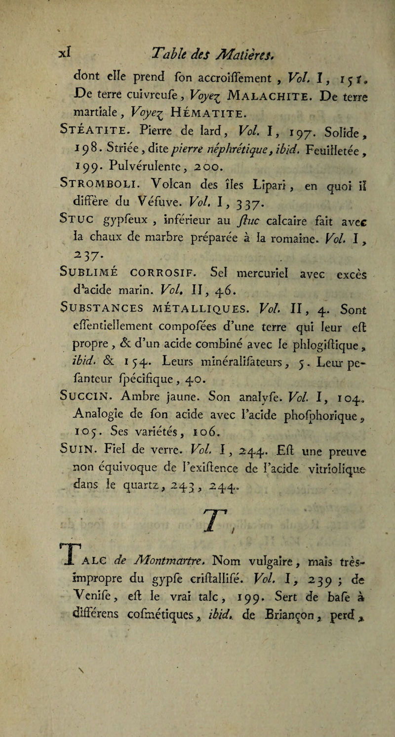 dont elle prend fbn accroiffement , Vol. I, i 9 De terre cuivreufe, Voye^ MALACHITE. De terre martiale, Voye^ Hématite. StÉATITE. Pierre de lard, Vol. I, i97. Solide, 198. Striée, dite pierre néphrétique, ibid. Feuilletée , 199. Pulvérulente, 200. StrombOLI. Volcan des îles Lîparï, en quoi il diffère du Véfuve. Vol. I, 337. Stuc gypfeux , inférieur au ftuc calcaire fait avec la chaux de marbre préparée à la romaine. Vol. I, 237* Sublimé corrosif. Sel mercuriel avec excès diacide marin. Vol. IJ, 46. Substances métalliques. Vol. II, 4. Sont effentiellement compofées d’une terre qui leur efl propre , & d’un acide combiné avec le phlogiffique , ibid. & 154. Leurs minéralifateurs, 5. Leur pe- fanteur fpécifique, 40. SucciN. Ambre jaune. Son analvfe. Vol. I, 104. Analogie de fon acide avec l’acide phofbhorique , 105. Ses variétés, 106. S U IN. Fiel de verre. Vol. 1, 244. Eff une preuve non équivoque de I’exiftence de l’acide vitrîolique dans le quartz, 243, 244. T np A LC de Montmartre. Nom vulgaire, mais très- impropre du gypfe criftallifé. Vol. I, 239 ; de Venife, eft le vrai talc, 199. Sert de bafe à différens cofmétiquesx ibid, de Briançon, perd *