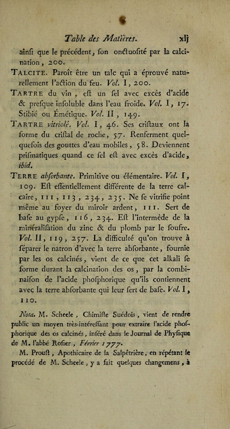 « Table des Matières. xlj ainfi que le précédent 3 fon onétuofité par la calci¬ nation, 200. Ta LCI TE. Paroît être un talc qui a éprouvé natu¬ rellement Paétion du feu. Vol. I, 200. Tartre du vin , eft un fei avec excès d’acide & prefque infoluble dans i’eau froide* Vol. I, 17. Stibié ou Émétique. Vol. II , 149. Tartre vitriolé. Vol. I, 46. Ses criftaux ont la forme du criftal de roche, 57. Renferment quel¬ quefois des gouttes d’eau mobiles , 58. Deviennent prifmatiques quand ce fei eft avec excès d’acide, ibid. Terre abforbante. Primitive ou élémentaire. Vol. I, 109. Eft eflèntiellement différente de la terre cal¬ caire , iii, 1 1 3 , 234, 235. Ne fe vitrifie point même au foyer du miroir ardent, 1 1 1. Sert de bafe au gypfe, 1 16, 234,. Eft l’intermède de la minéraiifaîion du zinc & du plomb par le foufre. Vol. II, 1 19, 237. La difficulté qu’on trouve à féparer le natron d’avec la terre abforbante, fournie par les os calcinés, vient de ce que cet alkali fe forme durant la calcination des os, par la combi- naifon de l’acide phofphorique qu’ils contiennent avec la terre abforbante qui leur fert de bafe. Vol. I, 11 o. Nota. M. Scneeîe , Chimifie Suédois , vient de rendre public un moyen très-intérefîant pour extraire l’acide phof- phorique des os calcinés, inféré dans le Journal de Phyfique de M. l’abbé Rofier , Février 1 y y y. M. Proufl, Apothicaire de la Salpêtrière, en répétant le procédé de M. Scheeie , y a fait quelques changemens , à