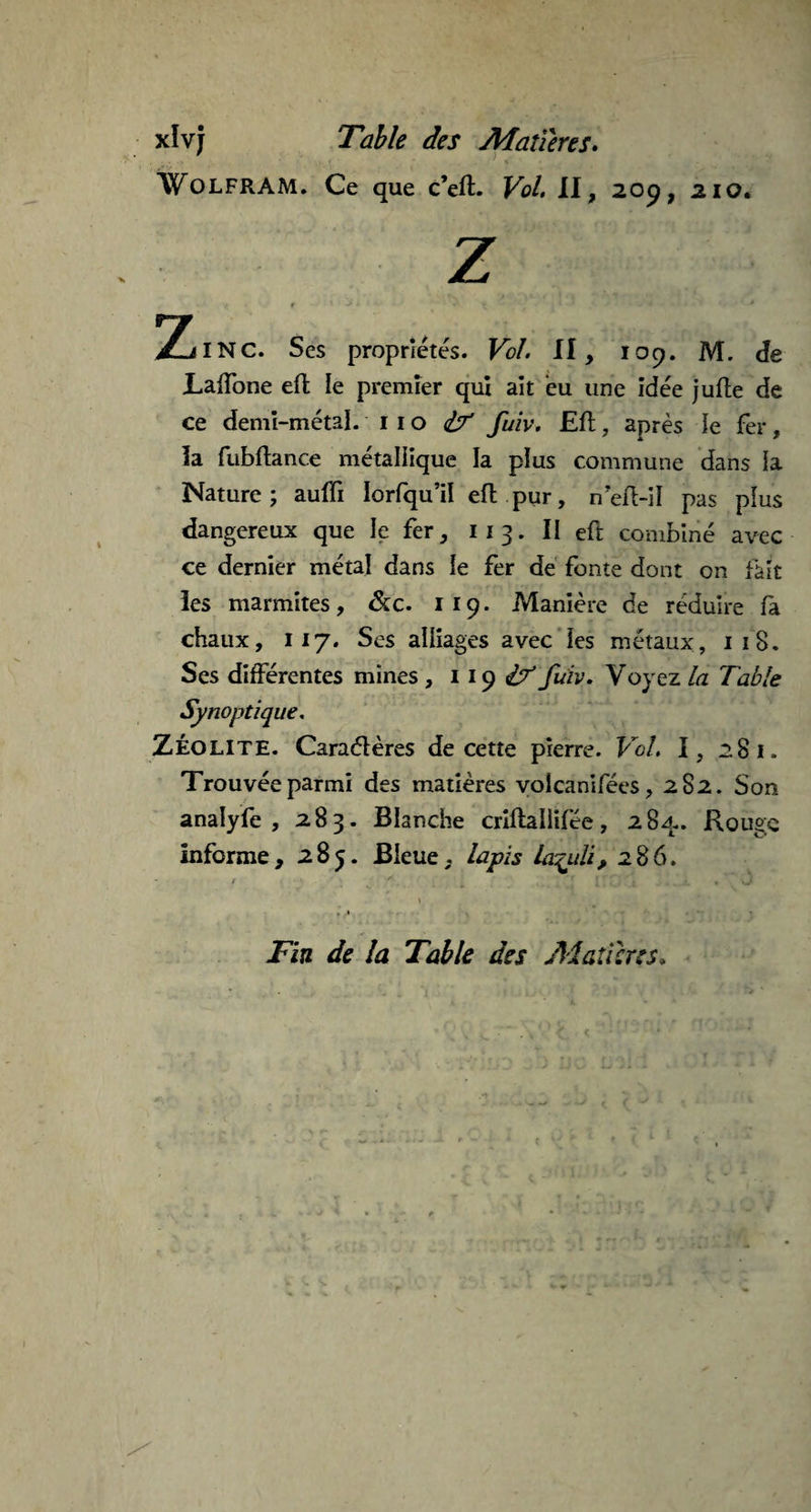 Wolfram. Ce que c’eft. Vol. II, 209, 210. Z ZilNC. Ses propriétés. Fc/, II, 109. M. de Laffone eft le premier qui ait eu une idée jufte de ce demi-métal, no ^ fuiv. Eft, après le fer, la fubftance métallique la plus commune dans la Nature; aufli Iorfqu’il eft pur, neft-il pas plus dangereux que le fer, 113. II eft combiné avec ce dernier métal dans le fer de fonte dont on fait les marmites, &c. 119. Manière de réduire fa chaux, 117. Ses alliages avec les métaux, 118. Ses différentes mines , 119 & füiv. Voyez la Table Synoptique. ZÉOLITE. Caractères de cette pierre. Vol. I, 281. Trouvée parmi des matières volcanifées, 282. Son analyfe , 283. Blanche crîffcallifee, 284.. Rouge informe, 285. Bleue, lapis la^uli, 286. - 1 « • * / \ ‘ ’ f. i » Fin de la Table des Matières*