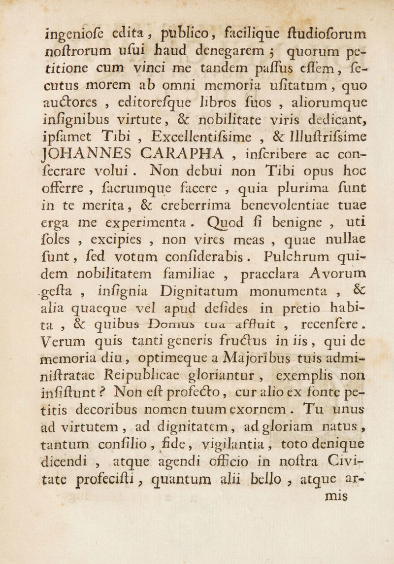 ingeniofe edita, pliblico, facilique fludiofbrum noftrorum ufui haud denegarem 5 quorum pe¬ titione cum vinci me tandem paffus cflem, fe- cutus morem ab omni memoria ufitatum , quo audtores , editore/que Jxbros fu os , aliorumque infignibus virtute, & nobilitate viris dedicant, ipfamet Tibi , Excellentifsime , & 111 uftrifsime J OH A N NE S CARAPHA , infcribere ac con- fecrare volui . Non debui non Tibi opus hoc offerre , facrumque facere , quia plurima funt in te merita, & creberrima benevolentiae tuae erga me experimenta . Quod fi benigne , uti foles , excipies , non vires meas , quae nullae funt, jfed votum confiderabis. Pulchrum qui¬ dem nobilitatem familiae , praeclara Avorum -gefta , infignia Dignitatum monumenta , & alia quaeque vel apud deficies in pretio habi¬ ta , & quibus Domus tua affluit , recenfere. Verum quis tanti generis frucflus in iis , qui de memoria diu, optimeque a Majoribus tuis admi- niftratae Reipubhcae gloriantur , exemplis non infiffunt ? Non eff profedro, cur alio ex fonte pe¬ titis decoribus nomen tuum exornem . Tu unus ad virtutem, ad dignitatem, ad gloriam natus, tantum confilio , fide, vigilantia , toto denique dicendi , atque agendi officio in noffra Civi¬ tate profecifti > quantum alii bello , atque ar-