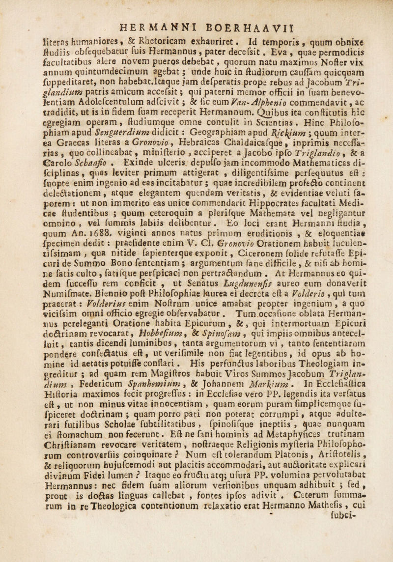 literas humaniores , &amp; Rhetoricam exhauriret • Id temporis 9 quum obnixe Rudiis obfequebatur luis Hermannus 9 pater decefsit. Eva , quae permodicis facultatibus alere novem pueros debebat, quorum natu maximus NoRer vix annum quintumdecimum agebat; unde huic in Rudiorum cauffam quicquam fuppeditaret, non habebat.Itaque jam defperads prope rebus ad Jacobum 2&gt;i- gl an dium patris amicum accefsit; qui paterni memor officii in fuam benevo¬ lentiam Adolefcentulum adfcivit; &amp; fic eum Van-Alphe ni o commendavit9 ac tradidit&gt; ut is in fidem fuam receperit Herrnannum. Quibus ita conRicutis hic egregiam operam, Rudiumque omne contulit in Scientias . Hinc Philofo- phiam apud Senguerdium didicit: Geographiam apud EJckJum ; quum inter¬ ea Graecas literas a Gronovio 9 Hebraicas Ghaidaicafque 9 inprimis necefTa- rias 5 quo collineabat * minifterio , acciperet a jacobo ipfo Triglandio , &amp; a Garolo Schaafio . Exinde ulceris, depulfo jam incommodo Mathematicas dj- fciplinas, quas leviter primum attigerat 9 diligendfsime perfequutus eil : fuopte enim ingenio ad eas incitabatur ; quae incredibilem profedo continent delegationem, atque elegantem quendam veritatis, &amp; evidentiae veluti fa- porem s ut non immerito eas unice commendant Hippocrates facultati Medi¬ cae Rudentibus ; quum ceteroquin a pierifque Mathemata vel negligantur omnino 5 vel fummis labiis delibentur. Eo loci erant Bermanni Rudia , qoum An. 1688. viginti annos natus primum eruditionis , &amp; eloquentia* fpecimen dedit : praefidente enim V. Cl, Gronovio Orationem habuit lucuien- tifsimsm ^ qua nitide fapienterque exponit, Ciceronem folide refutafle Epi¬ curi de Summo Bono fententiam ; argumentum fane difficile , &amp;: nifi ab homi¬ ne fatis culto , fatifque perfpicaci non pertractandum . At Hermannus eo qui¬ dem fucceflu rem conficit , ut Senatus Lugdunenfis aureo eum donaverit Numifmate. Biennio poR PhiloCophiae laurea ei decreta efi a Volderio ? qui tum praeerat: Volderius enim Nofirnm unice amabat propter ingenium, a quo vicifsim omni officio egregie obfervabatur . Tum.oecafione oblata Herman- nus pereleganti Oratione habita Epicurum, &amp;, qui intermortuam Epicuri dcdrinam revocarat, Hobhefium9 &amp; Spimfam , qui impiis omnibus ancecel- luic, cantis dicendi luminibus , tanta argumentorum vi , tanto fententiarum pondere confedatus efl, nt verifimile non fiat legentibus, id opus ab ho¬ mine id aetatis potuifie conflari. His perfundas laboribus Theologiam in¬ greditur ; ad quam rem Magiftros habuit Viros Summos jacobum Triglan• dium i Federicum Spanhemium 3 &amp; Johannem Marcum» In Ecclefiaflica Hilloria maximos fecit progreflus : in Ecclefiae vero PP. legendis ita verfatus eft , ut non minus vitae innocentiam , quam eorum puram limplicemque fu- fpiceret dodrinam ; quam porro pati non poterat corrumpi» atque adulte¬ rari futilibus Scholae fubtilitatibus , fpinolifque ineptiis , quae nunquam ei Romachum non fecerunt. ER ne fani hominis ad Metaphyfices trutinam ChriRianam revocare veritatem , noRraeque Religionis myfleria Philofopho- rum controverfiis coinquinare } Num eft tolerandum Platonis , AriRoteiis * oc reliquorum hujufcemodi aut placitis accommodari, aut audoricate explicari divinum Fidei lumen ? Itaque eo fruduatq; ufura PP. volumina pervolutabat Hermannus: nec fidem fuam aliorum verfionibus unquam adhibuit ; fed 9 prout is dodas linguas callebat , fontes ipfos adivit . Ceterum fumma- rum in re Theologica contentionum relaxatio erat Hermanno Mathefis 9 cui fubci-