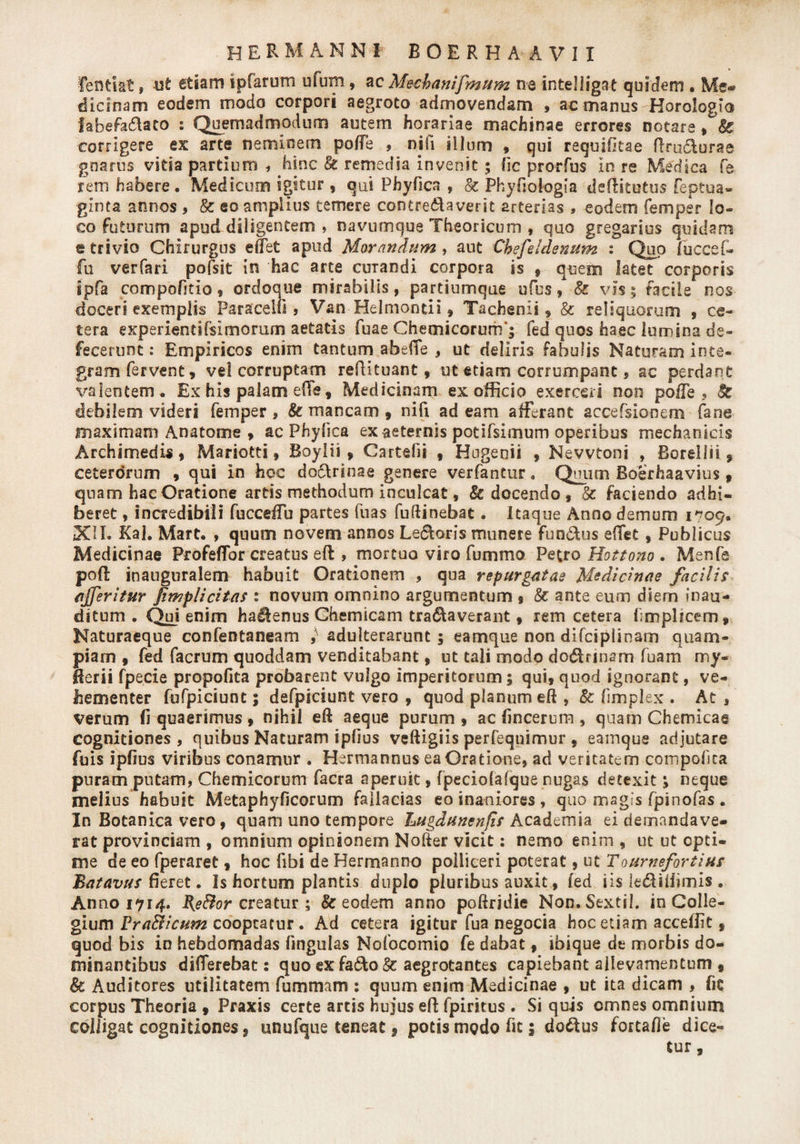 fentiat, ufc etiam ipfarum ufum, ac Mecbanifmum ne intelligat quidem . Me® dicinam eodem modo corpori aegroto admovendam , ac manus Horologio labefa&ato : Quemadmodum autem horariae machinae errores notare, & corrigere es arte neminem poffe , nili illum , qui requifieae ftru&urae gnarus vitia partium , hinc 8t remedia invenit 5 fic prorfus in re Medica fe rem habere, Medicum igitur, qui Phyfica , & Phyfioiogia defHtutus feptua- ginta annos , & eo amplius temere concremaverit arterias , eodem femper lo¬ co futurum apud diligentem , navumque Theoricum , quo gregarius quidam e trivio Chirurgus effet apud Morandum , aut Chefeldenum : Quo fuccef- fu verfari pofsit in hac arte curandi corpora is » quem latet corporis ipfa compofkio * ordoque mirabilis, partiumque ufus, 8z vis 5 facile nos doceri exemplis Paracelfi , Van Helmontii» Tachenii» & reliquorum , ce¬ tera experientifslmorum aetatis fuae Chemicorum'; fed quos haec lumina de¬ fecerunt : Empiricos enim tantum abeffe , ut deliris fabulis Naturam inte¬ gram fervent, vel corruptam reflituant, ut etiam corrumpant s ac perdant valentem. Ex his palam effe, Medicinam ex officio exerceri non poffe, Sc debilem videri femper , & mancam , nifi ad eam afferant accefsiocem fane maximam Anatome , ac Phyfica ex aeternis potifsimum operibus mechanicis Archimedis * Mariotti, Boylii , Cartefii , Hngenii , Nevvtoni , Borellii , ceterorum , qui in hoc do&rinae genere verfantur. Qniim Boerhaavius » quam hac Oratione artis methodum inculcat, & docendo , & faciendo adhi¬ beret , incredibili fucceffu partes fuas fuftinebat. Itaque Anno demum 1709. XII. Kal. Mart. , quum novem annos Leporis munere fundus effet , Publicus Medicinae Profeffor creatus eft , mortuo viro fummo Petro Hottono . Menfe poft inanguralem habuit Orationem , qua repurgatae Medicinae facilis ajferitur fimpli citas : novum omnino argumentum % & ante eum diem inau¬ ditum . Qui enim hadenus Ghemicam tranaverant, rem cetera fimplicem» Naturaeque confentaneam ,■ adulterarunt; eamque non difciplinam quam¬ piam , fed facrum quoddam venditabant, ut tali modo dodrinam fuam my- Herii fpecie propofita probarent vulgo imperitorum; qui» quod ignorant, ve¬ hementer fufpiciunt; defpiciunt vero » quod planum eft » 8c fimplex . At , verum fi quaerimus » nihil eft aeque purum » ac fincerum , quam Chemicae cognitiones , quibus Naturam ipfius veftigiis perfequimur , eamque adjutare fuis ipfius viribus conamur . Hermannus ea Oratione, ad veritatem compofita puram putam, Chemicorum facra aperuit, fpeciofafque nugas detexit; neque melius habuit Metaphyficorum fallacias eo inaniores , quo magis fpinofas . In Botanica vero, quam uno tempore Lugdunenfis Academia ei demandave¬ rat provinciam , omnium opinionem Nofter vicit: nemo enim , ut ut opti¬ me de eo fperaret, hoc fibi de Hermanno polliceri poterat, ut Tournefortius Batavus fieret • Is hortum plantis duplo pluribus auxit, fed iis le&iliimis. Anno 1714. Rjeftor creatur ; & eodem anno poftrjdie Non, Sextii, in Colle¬ gium Fradicum cooptatur. Ad cetera igitur fua negocia hoc etiam acceffit» quod bis in hebdomadas fingulas Nofocomio fe dabat, ibique de morbis do¬ minantibus differebat: quo ex fafto Sc aegrotantes capiebant allevamentum , & Auditores utilitatem fummam : quum enim Medicinae , ut ita dicam , fic corpus Theoria 9 Praxis certe artis hujus eft fpiritus . Si quis omnes omnium cbliigat cognitiones 9 unufque teneat f potis medo fit; do&us fortafie dice¬ tur ,