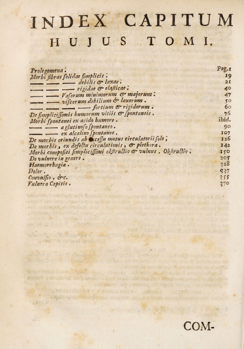 ndex capitum h u j u s , t o m i. > V ■ • ' ' ' Troie gomena • Morbi fibrae folidae Jlmplicis • _ - .- debilis &* laxae t —, , -- rigidae & elaflicae l ^ . „_ __ Vaforum minimorum & majorum 1 ,_ . vifc erum debilium & laxorum . , .. , - ^ --- fortium rigidorum • De ftmplicijfimis humorum vitiis ®*fpontaneis , Morbi fpontanei ex acido humore . --- . — aglutinofo fpontaneo • T - - --ex alcalino Jpontaneo . De morbis oriundis ab %ccej]u motus circulatorii folo ; De morbis t ex defeBu circulationis , flethora . Morbi compofiti fimplicijjimi objhu&io vulnus . ObfiruBio De vulnere in genere . Haemorrhagia . Dolor • Convulfio 9 &c. Vulnera Capitis # Pag.s l9 21 4° 47 To 60 ibid. 90 J07 126 142 l?o 20f 32B 570 J COM