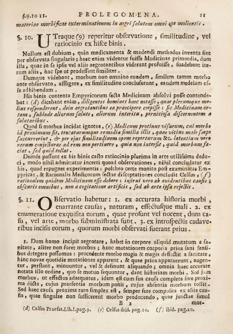 materiae morbficae exterminationem in aegri falutem omni qpe molientis« §. 10. T T Traque (9) reperltur obfervatione , fimilitudine , vel |_J ratiocinio ex hifce binis . Nullum efl dubium , quin medicamenta &amp; medendi methodus inventa fine per obfervata fingularia 5 haec enim videntur fuifie Medicinae primordia, dum illa , quae in fe ipfis vel aliis aegrotantibus viderant profuiffe , fuadebant ite»* xum aliis , hac fpe ut prodeflent limiliter. Dumque videbant, morbum non omnino eundem , finii lem tamen morbo ante ohfervato, affligere, ex fimilitudine conclnferunc, eandem medelam e f- fe adhibendam . His binis contenta Empyricorum fe£U Medicinam abfolvi polle contende* bat: (J) dicebant enim , diligentes homines haec notajfe &gt; quae plerumque me~ Hus refponderent, dein aegrotantibus ea praecipere coepijje : Jic Medicinam or~ tam 9 fubinde aliorum falute, aliorum interitu, perniciofa difeernentem a [alutavibus . Quod fi morbus incidat ignotus , (ej Medicum protinus vi furum, cui morbo id proximum fit, tentaturumque remedia fimilia illis f quae vicino malo faepe f.'accurrerint * &amp; per ejus fimilitudinem opem reperturum &amp;c. latentium vero rerum conjs&amp;uras ad rem non pertinere , quia non interfit, quid morbum fa¬ ciat , fed quid tollat • Deinde pofiunt ex his binis cado ratiocinio plurima in arte utilifsima dedu¬ ci , modo nihil admiceatur incerti quoad obfervationes , nihil concludatur ex his, quod repugnet experimentis : pulchro certe monito poft examinatas Em- pyricae , &amp; Rationalis Medicorum fe&amp;ae difeeptationes concludit Celfus * (f) rationalem quidem Medicinam ejfe debere : infirui vero ab evidentibus caujis * obfcuris omnibus , non a cogitatione artificis , fed ab arte ipfa reje&amp;is . §. 11. Bfervatio habetur: 1. ex accurata hifloria morbi , enarrante caufas , naturam, effe&amp;ufque mali * 2. ex enumeratione exquifita eorum , quae profunt vel nocent ? dum ca* fu , vel ane , morbo fubminifhata funt. 3. ex introfpeclis cadave* ribus incifis eorum 3 quorum morbi obfervati fuerant prius. 1. Dum homo incipit aegrotare , habet in corpore aliquid mutatum a fa- nitate, aliter non foret morbus ; hanc mutationem corporis prius fani fenfi- bus detegere polTumus : procedente morbo magis &amp; magis dtfE&amp;it a fanitate , hinc novae quotidie mutationes apparent, &amp; quae prius apparuerunt, augen- tur , perflant, minuuntur , vel &amp; delinunt aliquando ; omnia haec accurate notata illo ordine , quo fe mutuo fequuntur , dant hiftoriam morbi . Sed jam morbus , ut efFe&amp;us adaequatus, idem ell cum fua caufa completa live proxi¬ ma di&amp;a , cuj*us praefentia morbum ponit, cuj‘us abfentia morbum tollit. Sed haec caufa proxima raro fimplex eft , femper fere compofita ex aliis cau- fis, quae lingulae non fufficerent morbo producendo , quae jun&amp;ae fimul B 2 • mor- (d) Celfus Praefat.LibJ.pag.f?. (e) Celfus ibid. pag.io. (fj ibid* pag.zo#