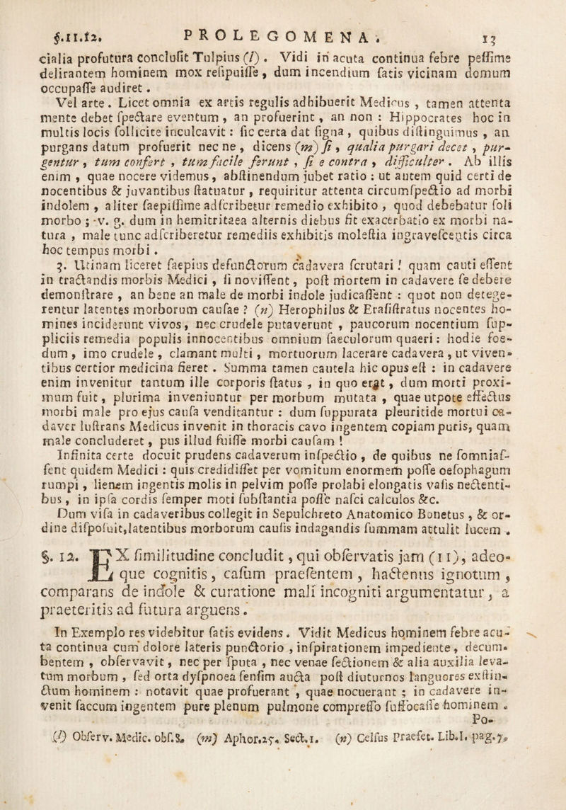 $.11.f*. PHOLEGOMENA, i? cialia profutura conelofit Tolpius (7) . Vidi iri acuta continua febre peffime delirantem hominem mox refipuiife, dum incendium facis vicinam domum occupafle audiret. Vei arte. Licet omnia ex artis regulis adhibuerit Medicus , tamen attenta mente debet fpe&amp;are eventum , an profuerint, an non : Hippocrates hoc ia multis locis follidce inculcavit: fic certa dat ftgna , quibus diflinguimus , an purgans datum profuerit necne, dicens (ni) fi 9 qualia purgari decet , pur¬ gentur , tum confert , tum facile ferunt , fi e contra , dificulter . Ab illis enim , quae nocere videmus, abfiinendum jubet ratio : ut autem quid certi de nocentibus &amp; juvantibus {fatuatur , requiritur attenta circumfpedUo ad morbi indolem , aliter faepiffisne adfcribetur remedio exhibito , quod debebatur foli morbo ; *v. g. dum in hemitritaea alternis diebus fit exacerbatio ex morbi na¬ tura , male tunc adferiberetur remediis exhibitis moieftia ingravefceiitis circa hoc tempus morbi. 3. Urinam liceret faepius defundoTum cadavera ferutari l quam cauti eflent In tradlandis morbis Medici , li novifient, pofi mortem in cadavere fe debere demonllrare , an bene an male de morbi Indole judicaflent : quot non detege¬ rentur latentes morborum caufae ? (n) Herophiius Erafiftratus nocentes ho¬ mines inciderunt vivos, nec crudele putaverunt , paucorum nocentium fup- pliciis remedia populis innocentibus omnium faeculorum quaeri: hodie foe¬ dum , imo crudele , clamant multi, mortuorum lacerare cadavera , ut viven» tibus certior medicina fieret . Summa tamen cautela hic opusefi : in cadavere enim invenitur tantum ille corporis flatus , in quo er$t, dum morti proxi¬ mum fuit, plurima inveniuntur per morbum mutata, quae u-tpote effedlus morbi male pro ejus caufa venditantur : dum fuppurata pleuridde mortui ca¬ daver luftrans Medicus invenit in thoracis cavo ingentem copiam puris, quam male concluderet, pus illud fu i (Te morbi caufam ’ Infinita certe docuit prudens cadaverum infpedlio , de quibus ne fomniaf- fent quidem Medici: quis credidiffet per vomitum enormem poffe oefophagum rumpi, lienem ingentis molis in pelvim pofTe prolabi elongatis valis neclenti- bus, in ipfa cordis femper moti fu b fiant i a pofie nafd calculos &amp;c. Dum vifa in cadaveribus collegit in Sepulchreto Anatomico Bonetus , &amp; or¬ dine difpaiuit,latentibus morborum caulis indagandis fummam attulit lucem » §. 12. TJX fimilitudine concludit ? qui obfervatis jam (11), adeo» i1i que cognitis, caftim praefentem , hactenus ignotum , comparans de indole &amp; curatione mali incogniti argumentatur* a praeteritis ad futura arguens . In Exemplo res videbitur fatis evidens. Vidit Medicus hominem febre acu¬ ta continua cum dolore lateris puodtorio , infpirationem impediente, decum¬ bentem 5 cbfervavit, nec per fputa , nec venae fedlioneoi &amp; alia auxilia leva¬ tum morbum &gt; fed orta dyfpnoea fen/im au&amp;a poli diuturnos languores exftin- £Uim hominem : notavit quae profuerant , quae nocuerant ; in cadavere in¬ venit faecum ingentem pure plenum pulmone comprefib fuffocaffe hominem « Po- fj) Obferv. Medie. obf.8* (m) Aphor«zy- SecEi. (n) Celfus praefet-Lib*I. pag.7*