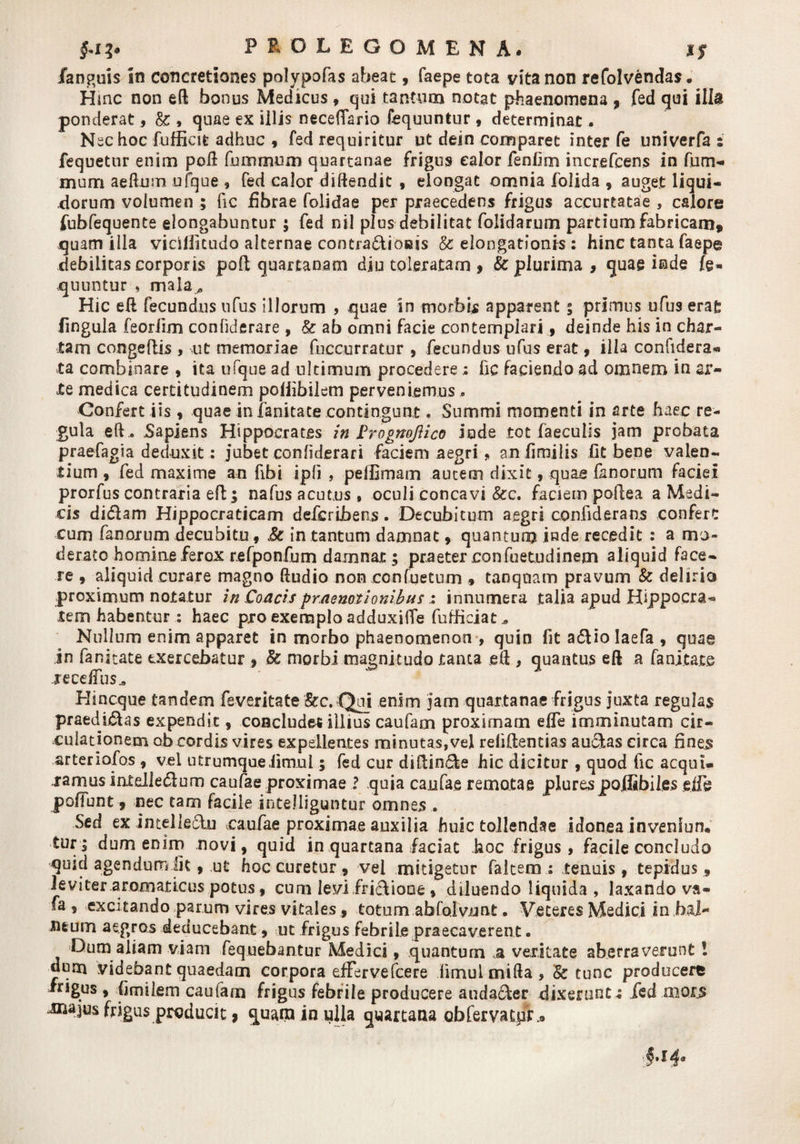 PIOLEGOMENA. l$ fanguis in concretiones polypofas abeat, faepe tota vita non refolvendas. Hinc non eft bonus Medicus9 qui tantum notat phaenomena , fed qui illa ponderat, &amp; , quae ex illis neceflario fequuntur , determinat, Nec hoc fufficifc adhuc 9 fed requiritur ut dein comparet inter fe univerfa ; fequetur enim poft fummum quartanae frigus e alor fenfim increfcens in fum- mom aeftmn ufque , fed calor diftendit , elongat omnia folida 9 auget liqui¬ dorum volumen ; fic fibrae folidae per praecedens frigus accurtatae , calore fubfequente elongabuntur ; fed nil plus debilitat folidarum partium fabricam» quam illa viciliitudo alternae contra&amp;ioeis &amp; elongationis : hinc tanta faepe debilicascorporis pod quartanam diu toleratam 9 &amp; plurima, quae inde fe¬ quuntur , mala,, Hic ei! fecundus ufus illorum , quae in morbis apparent ; primus ufus erat lingula feoriim confiderare , &amp; ab omni facie contempiari 9 deinde his in char¬ tam congeftis , ut memoriae fuccurratur , fecundus ufus erat 9 illa confidera* ta combinare 9 ita ufque ad ultimum procedere i fic faciendo ad omnem in ar¬ te medica certitudinem poiiibilem perveniemus.. Confert iis 9 quae in ianitate contingunt * Summi momenti in arte haec re¬ gula eft . Sapiens Hippocrates in PrognoJUco iude tot faeculis jam probata praefagsa deduxit: jubet confiderari faciem aegri , anflmiiis fit bene valen¬ tium 9 fed maxime an fibi ipli , peffimam autem dixit 9 quae fanorum faciei prorfus contraria eft l nafus acutus, oculi concavi &amp;c. faciem poflea a Medi¬ cis didlam Hippocraticam deferibens. Decubitum aegri confiderans confert cum fanorum decubitu 9 &amp;c in tantum damnat 9 quantum inde recedit : a mo¬ derato homine ferox refponfum damnat ; praeter confuetudinem aliquid face¬ re 9 aliquid curare magno ftudio non confuetum 9 tanqoam pravum &amp; delirio proximum notatur in Coacis praenotionibus: innumera talia apud Hippocra-» tem habentur : haec pro exemplo adduxiiTe fufficiat.» Nullum enim apparet in morbo phaenomenon , quin fit a&amp;iolaefa , quae in fanitate exercebatur 9 Sc morbi magnitudo tanta e 11, quantus eft a fanj.tate recefTus^ Hincque tandem feveritate &amp;c. Qui enim jam quartanae frigus juxta regulas praedi&amp;as expendit 9 concludet illius caufam proximam effe imminutam cir¬ culationem ob cordis vires expellentes minutas,vel refiftentias au&amp;as circa fines arteriofos 9 vel utrumqueiimnl; fed cur diftin&amp;e hic dicitur 9 quod fic acqui- .rarnusintelledlum caufae proximae ? quia caufae remotae plurespoffibiles ejie poliunt , nec tam facile intelliguntur omnes . Sed ex intelledlu caufae proximae auxilia huic tollendae idonea invenlun, tur; dum enim novi, quid in quartana faciat hoc frigus, facile concludo quid agendum Ik , ut hoc curetur, vel mitigetur falcem : tenuis 9 tepidus , leviter aromaticus potus 9 cum levifricVioae , diluendo liquida , laxando va» fa , excitando parum vires vitales 9 totum abfolvnnt • Veteres Medici inbai- iitum aegros deducebant 9 ut frigus febrile praecaverent. Dum aliam viam fequebantur Medici 9 quantum a veritate aberraverunt! «um videbant quaedam corpora effervefcere fimul milia, &amp; tunc producere frigus 9 {imilem caufam frigus febrile producere audacter dixerunt^ ied morjs ^ajus frigus producit, quam in ulla quartana obfervatpr.»