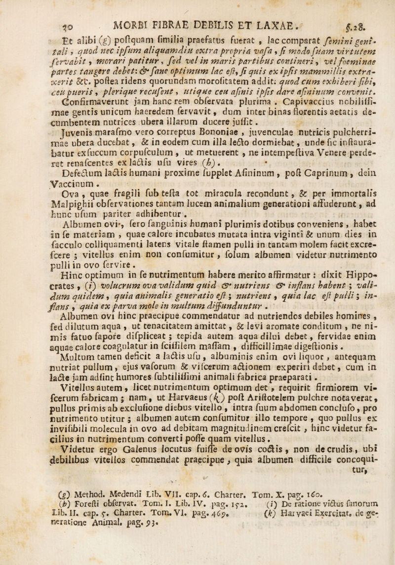 te alibi (g) poftquani fimilia praefatus fuerat 9 lac comparat feminigem* tali 9 quod nec ipfum aliquamdiu extra propria vafa , fi modo fuam virtutem fervabit 9 morari patitur» fed vel in maris partibus contineri, vel foeyninae partes tangere debet\ & fane optimum lac eft^fi quis ex ipfis mammillis extra- :xerit &t. poftea ridens quorundam morofitatem addit: quod cum exhiberi fibir ceu pueris , plerique recufient, utique ceu afinis ipfis dare afininum convenit. Confirmaverunt jam hanc rem obfervata plurima. Capivaccius ncbiiiffi- mae gentis unicum haeredem fervavit y dum inter binas florentis aetatis de» cumbentem nutrices ubera illarum ducere jufiit. juvenis marafmo vero correptus Bononiae , juvenculae nutriris pulcherri¬ mae ubera ducebat, & in eodem cum illa le6Vo dormiebat 9 unde fic inftaura- batur exfuccum corpufculum , ut metuerent , ne intempeftiva Venere perde¬ ret renafcentes exla&is ufu vires (h). Defe&um laciis humani proxime fupplet Afininum , poft Caprinum , dein Vaccinum . Ova , quae fragili fub tefla tot miracula recondunt, & per immortalis Malpighii obfervationes tantam lucem animalium generationi affuderunt , ad hunc ufum pariter adhibentur . Albumen ovi*, fero fanguinis humani plurimis dotibus conveniens , habet in fe materiam , quae calore incubatus mutata intra viginti & unum dies in facculo colliquamenti latens vitale flamen pulli in tantam molem facit excre- fcere ; vitellus enim non confumitur, folum albumen videtur nutrimento pulli in ovo fervire . Hinc optimum in fe nutrimentum habere merito affirmatur i dixit Hippo¬ crates , (i) volucrum ova validum quid nutriens & inflans habent; vali¬ dum quidem, quia animalis generatio efl ; nutriens 9 quia lac efl pulli; in¬ flans , quia ex parva mole in multum diffunduntur . Albumen ovi hinc praecipue commendatur ad nutriendos debiles hominres , fed dilutum aqua , ut tenacitatem amittat, & levi aromate conditum , ne ni¬ mis fatuo fapore difpliceat; tepida autem aqua dilui debet, fervidae enim aquae calore coagulatur in fciiiiiem m a fiam , difficillimae digeftionis . Multum tamen deficit a ladis ufu , albuminis enim ovi liquor, antequam nutriat pullum, ejus vaforum & vifcerurn a&ionem experiri debet, cum in la6le jam adfint humores fubtiliiiimi animali fabrica praeparati. Vitellus autem, licet nutrimentum optimum dec , requirit firmiorem vi- fcerum fabricam 5 nam 9 ut Harvaeus (4) poft Ariftotelem pulchre notaverat» pullus primis ab exclufione diebus vitello , intra fuum abdomen conclufo, pro nutrimento utitur; albumen autem confumitur illo tempore 9 quo pullus ex invifibili molecula in ovo ad debitam magnitudinem crefcit, hinc videtur fa¬ cilius in nutrimentum converti poffe quam vitellus. Videtur ergo Galenus locutus fuiffe de ovis codlis 9 non de crudis, ubi debilibus vitellos commendat praecipue, quia albumen difficile concoqui¬ tur» (g). Method. Medendi Lib. VII. cap. 6, Charter. Tom. X. pag. 160. (1?) Forefti obfervat. Tom. I. Lib. iv. pag. iyx. (i) De ratione vitlus fanorum Lib. II. cap. ^r. Charter. Tom. VI. pag. 4 Cp, {£) Haryae i Exercitat, dege¬ neratione Animal, pag. 5? 3.