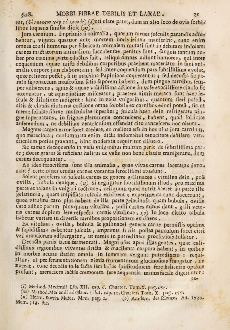 t-ur, (locrnsnrov yap ro ksvuivj (/)ud dare patet, dum in alio loco de ovis forbi- IHous loquens fimiBa dicit (m) . Jura carnium . Imprimis fi animalia, quorum carnes jufculis parandis adhi¬ bentur , viginti quatuor ante mortem horis jejuna manferint, tunc enim omnes crudi humores per fabricam animalem mutati funt in debitam indolem; carnes ma&amp;atorum animalium fucculentae penitus funt, fanguis tantum ru¬ ber pro maxima parte edu&amp;us fuit, reliqui omnes adfunC humores , qui inter coquendum aquae milii debilibus corporibus praebent maceriam in fani ani¬ malis corpore jam elaboratam ; fed inter coquendum pars fubtiliffima avolat, quae retineri poffet, ii in machina Papiniana coquerentur; fed deco&amp;a lic pa¬ rata faponaceum naufeofum fatis faporem habent, dum pingue carnibus fem- per adhaerens , ignis &amp; aquae validifiima adione in vafe ex aci i fis me claufo fic actenuatur , ut aquae intime mifceatur; praetera nimis meraca fune haec ju- fcula k dilutione indigent: hinc in vafis vulgaribus, quantum fieri poted , altis k clanlis diuturna codione omne folubile ex carnibus educi poted , fic ut merae folidae fibrae mufculofae fuperfint; jufcula haec dein refrigerata pin» gue fupernatans, in frigore plerumque concrsfcens , habenc, quod follicite auferendum , ne debilium ventriculum offendat cito rancefcens hoc oleum ♦ Magnus tamen error foret credere, eo meliora efFe in hos ufus jura carnium, quo meraciora ; confummata enim diola indomabili tenacitate debilem vea« triculum potius gravant, hinc moderata requiritur dilutio . Sic tamen decoquendo in vafis vulgaribus multum perit de fubtiliffima par¬ te ; docet gratus k reficiens halitus ex vafis noo bene ciaufis Cranfpirans, dum carnes decoquuntur. An ideo ferocifisma funt illa animalia , quae vivas carnes laceratas devo¬ rant } certe canes crudas carnes vorantes ferociffmi evadunt . Solent praeferri ad jufcuia carnes ex genere gallinaceo , vitulina dein , poft ovilla, bubula denique . (») Si negligitur fubciliflimum illud, pro maxima parte exhalans in vulgari codlione , reliquum quod nutrit haeret in parte ilia gekdnofa , quam infpiffata ju fcula exhibent ; experimenta tunc docuerunt, quod vitulina caro plus habeat de illa parte gelati nola quam bubula , ovilla caro adhuc parum plusquam vitulina , pulli carnes minus dant , galli vete¬ ris carnes duplum fere tefjpe&amp;u camis vitulinae , ,(&amp;') In loco citato tabula habetur variam ia diverfis carnibus proportionem exhibens * Ex vitulina , ovilla , bubula k gallinacei generis carne parmifiis optima k fapidiffima habentur jufcuia , imprimis fi his poftea pauculum fucci citri vel arandorum adfpergatur , ut nimia in putredinem proclivitas tollatur . ^ Decada panis bene fermentati. Magni ufus apud illas gentes, quae ca.li- difiimis regionibus viventes ftrida k macilenta corpora habent, in quibus in morbis acutis ftatim omnia in fummam vergunt putredinem ; requi¬ ritur, ut per fermentationem nimia frumentorum glutinofitas Frangatur &gt; ne noceat 9 tunc decoda inde fada feri laciis Ipiliicudinem fere habentia optime prolunt, meraciora ladis cremorem fere aequanda minus facile digeruntur s ea® (!) Method. Medendi Lib. XII. cap. 6. Gharter. Tom.X. pag.z5?^» (_m) Method.Medendi ad Glauc. Lib.I. cap. iq„ Gharter. Tom. X. pag. (») Herm. Boerh. Mater. Med. pag, (q) Academ. des fcieaces Aa. -o* Mem.514. &amp;c 