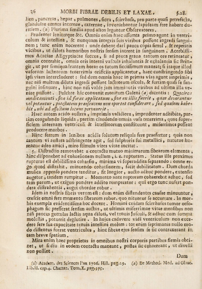 lien 9 pancreas, hepar , pulmones , ficca , fcirrhofa, pro parte quafi petrefada, glandulae cmnes internae , externae , inveniebantur lapideam fere habere du¬ ritiem ♦ (2) Plurima limilia apud alios leguntur Obfervatores. Prudenter leniterque &amp;c. Omnia enim haec aflumta primoagunt in ventri¬ culum &amp; inteftina , &amp; nunquam integris fuis viribus poliunt ingredi fangui- nem ; tunc enim nocerent: unde debent dari pauca copia fimul , &amp;: repetitis vicibus, ut diluta humoribus nofiris fenfim intrent in fanguinem • Acerbiffi- mus Acaciae AEgyptiacae fuccus , (i ad pauca grana tantum ore retineatur , omnia contrahit, omnia oris interni vafcuia inhalantia &amp; exhalantia fic ftrin- git, ut per femiquadrantem horae os totum ficciflimum maneat; fi itaque illud va focum ladeorum tenerrimis orificiis applicaretur, haec conftringendo fibi ipfi viam intercluderet: fed dum omnia haec in primas vias agunt imprimis , nec nili multum diluta ingredi pofiunt ladeorum ofcula, &amp; furcim quali fe fan- guini infinuare , hinc non nifi valde jam imminutis viribus ad ultima illa ve¬ nire poliunt. Pulchre hic convenit monitum Galeni (V) dicentis : Quocirca medicamenti, fi ve id foras applicatum , five ex illis fuerit , quae devorantur vel potantur , poteflatem praefentem non oportet confiderare , fed qualem habe* bit, ubi ad affe&amp;um locum pervenerit. Haec autem acido aufiera , imprimis validiora , imprudenter adhibita, par- iim coagulando liquida , partim claudendo omnia vafa tenerrima , quae fuper- ficiem internam ventriculi &amp; inieftinorum conftituunt, miferrimos pofTeat producere morbos. Hinc ferrum in lenibus acidis folutum reliquis fere praefertur ; quia non tantum vi auflera adftringente agit, fed fulphuris fui metallici, naturae hu¬ manae adeo amici , miro itimulo vires vitae incitat. y. Diflradio removebat a contactu mutuo minimarum fibrarum elementa , hinc difponebat ad cohaefionem nullam , i. e. rupturam . Status ille proximus rupturae efi dehiliffima cohaefio , minima vi fuperaddita feparando : omne er¬ go quod diftrahit, minuendo cohaefionem, facit debilitatem . Dum chorda mufica appenfo pondere tenditur, fit longior , audo adhuc pondere, extenfio augetur , tandem rumpitur . Momento ante rupturam cohaerebat adhuc, fed tam parum , ut exiguo pondere addito rumperetur: qui ergo tunc aufert pon¬ dera diilrahentia , auget chordae robur « Idem in nofiris fibris verum efi : dum enim diflendentes caufae minuuntur, erefeit omni fere momento fibrarum robur, quo nituntur fe accurtare . In mor¬ bis exempla evidentiifima hoc docent. Homini cuidam fcirrhofus tumor oefo- phagum fic preficiat fenfim audus , ut ultimis miferrimae vitae menlibus non nifi paucas guttulas iafkis aqua diluti, vel tenuis Jufculi, fc adhuc cum fumma molefiia , potuerit deglucire . In hujus cadavere vidi ventriculum non exce¬ dere fere fua capacitate tenuis inteftini molem : tot enim feptimanis nullo mo¬ do difientus fuerat ventriculus , hinc fibrae ejus fenfim fe lic contraxerant in, tam breve fpatium. Mira enim haec proprietas in omnibus nofiri corporis partibus firmis obtL net, ut fi diu in eodem contadu maneant, pofiea fic cphaereant, ut divelli jnon polfint« Dum (s) Acad«m. des Sciences 1’an 1 &gt;?o6&gt; Hift. pag.sp. (*0 Be Method. Med. adGlauc* Iib.Il.cap,4. Charter. Tom.X.