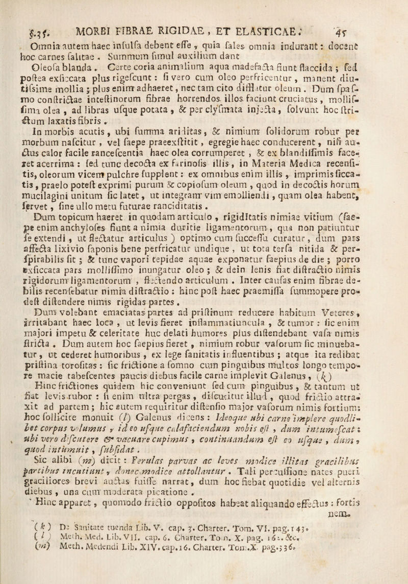 Omnia'autem haec infuifa debent ede T quia Tales omnia indurant: docent hoc carnes (alitae « Summum fiimil auxilium dant Oleofa blanda . Certe coria animalium aqua madefaaa fiunt flaccida ; fed poftea exficcata plus rigefcunt: fi vero cum oleo perfricentur , manent din- tifsime mollia ; plus enim adhaeret, nec tam cito difflatur odeum. Dum fpa fi¬ mo conftri&amp;ae inteftinorum fibrae horrendos, illos faciunt cruciatus, mollif- firm olea , ad libras ufque potata , &amp; per ciyfmata injecta, foivunt hoc ilri- Hum laxatis fibris r In morbis acutis, ubi furrrrna ariditas, &amp; nimium fol Morum robur per morbum nafcitur , vel faepe praeexftitit, egregie haec conducerent, nifi au¬ ctus calor facile rancefcentia haec olea corrumperet , &amp; ex blandillimis face¬ ret acerrima : fed tunc decola ex farinolis illis , in Maceria Medica recenfi- tis, oleorum vicem pulchre Lippient: ex omnibus enim illis , imprimis Occa¬ tis , praelo poteft exprimi purum Sc copiofum oleum , quod in decoctis horum mucilagini unitum fic latet, ut integram' vim emolliendi, quam olea habent, ltervet, fine ullo metu futurae ranciditatis. Dum topicum haeret in quodam articulo , rigiditatis nimiae vitium (fae- pe enim anchylofes fiunt a nimia duritie ligamentorum, qua non patiuntur fe extendi, ut fle&amp;atur articulus) optimo cum fuccefiu curatur, dum pars affe&amp;a lixivio faponis bene perfricatur undique , ut tota terfa nitida &amp; per- fpirabilis fit ; &amp; tunc vapori tepidae aquae exponatur faepius de die ; porro exficcata pars molli (Fimo inungatur oleo; Sc dein lenis fiat diftraddio nimis rigidorum ligamentorum , flectendo articulum . Inter caufas enim fibrae de- bilis recenfebatur nimia diftradtio : hinc pofl haec p-rae mi fla fummopere pro* deft diftendere nimis rigidas partes . Dum-volebant emaciatas partes ad priArnum* reducere habitum Veteres , Irritabant haec loea , ut levis fieret rnflammatiu-ncula , &amp; tumor : fic enim majori impetu &amp; celeritate huc delati humores plus diAendebant vafa nimis firidta . Dum autem hoc faepius fieret., nimium robur vaforum fic minueba¬ tur , ut cederet humoribus , ex lege fanitatis influentibus ; atque ita redibat priftina torofitas : fic fridtione a fomno cum pinguibus multos longo tenipo* re macie tabefeentes paucis diebus facile carne implevit Galenus, (J^) Hinc fridtiones quidem hic conveniunt fed cum pinguibus, &amp; tantum ut fiat levis.rubor : fi enim nitra pergas , difeucitur illud , quod frictio attra¬ xit ad partem; hic autem requiritur diftenfio major vaforum nimis fortium; jhoc follicice monuit (/) Galenus dicens : Ideaque ubi carne'impier e quo dii** bet corpus volumus y id eo ufque calcifaciendum nobis eji , dum intumefcat t ubi vero dfcutere vacuare cupimus , continuandum ej} eo ufque, dum 9 quod intumuit, fubfidat, Sic aiibi (m) dicit : ferulas parvas ac leves modice illitas gracilibus partibus incutiunt ? donec modice attollantur . Tali percufflone nates pueri graciliores- brevi aubtas fuilTe narrat, dum hoc fiebat quotidie vel alternis diebus , una cum” moderata picatione ,• ' Hinc apparet, quomodo frictio oppofitos habeat aliquando efferos : fortis nem- ** f 1 ( ^ ) Dj Sanitate tuenda Lib. V. cap. Charter. Tom. VI. pag,r C l ) Meth; Med. Lib. VII. tap. 6. Charter. Tom» X. pag. 1