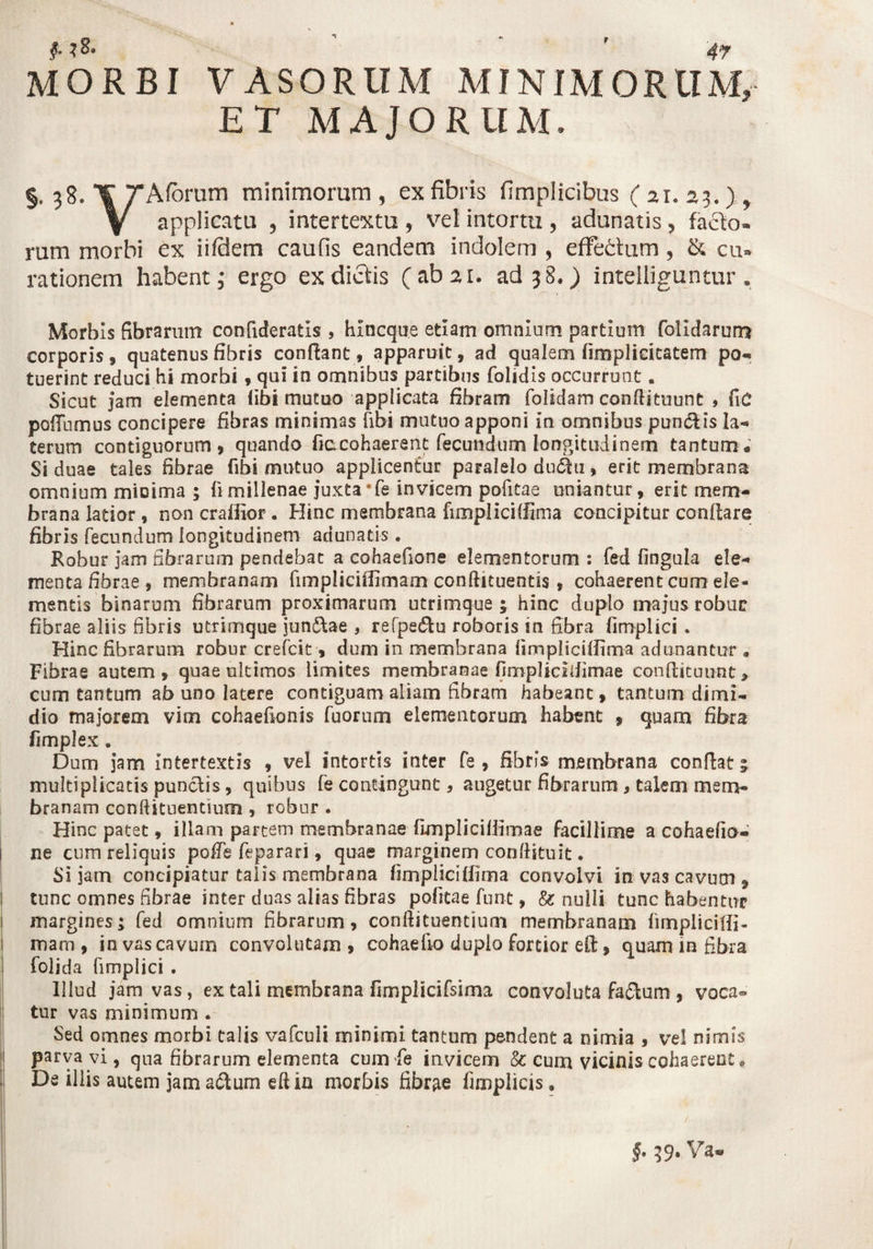 r MORBI VASORUM MINIMORUM, ET MAJORUM. §. 38. ¥ TAfbrum minimorum , ex fibris fimplicibtis ( 21. 23.) y Y applicatu , intertextu , vel intortu , adunatis , facio» rum morbi ex iifdem caufis eandem indolem , effedum , & cu* rationem habent; ergo ex dictis (ab 21. ad 38.) intelliguntur. Morbis fibrarum confideratis , hincque etiam omnium partium folidarum corporis, quatenus fibris confiant, apparuit, ad qualem firaplidcatem po- tuerint reduci hi morbi, qui in omnibus partibus folidis occurrunt. Sicut jam elementa (ibi mutuo applicata fibram folidam conflituunt , fic pofTnmus concipere fibras minimas fibi mutuo apponi in omnibus pun&is la* terum contiguorum, quando fiacohaerent fecundum longitudinem tantum* Si duae tales fibrae fibi mutuo appiicenfur paralelo du<5hi, erit membrana omnium micima ; limillenae juxta‘fe invicem pofitae uniantur, erit mem¬ brana latior, non craffior . Hinc membrana fimpliciffima concipitur conflare fibris fecundum longitudinem adunatis . Robur jam fibrarum pendebat a cohaefione elementorum : fed fingula ele-* menta fibrae , membranam fimpliciffimam conftituentis , cohaerent cum ele¬ mentis binarum fibrarum proximarum utrimque 1 hinc duplo majus robuc fibrae aliis fibris utrimque jun&ae , refpedlu roboris in fibra fimplici. Hinc fibrarum robur crefcit, dum in membrana fimpliciffima adunantur » Fibrae autem, quae ultimos limites membranae fimpHcifiimae confiituunt, cum tantum ab uno latere contiguam aliam fibram habeant, tantum dimi¬ dio majorem vim cohaefionis fuorum elementorum habent , quam fibra fimplex. Dum jam intertextis , vel intortis inter fe , fibris membrana conflati multiplicatis puncdis, quibus fe contingunt, angetur fibrarum, talem mem¬ branam conftituentium , robur . Hinc patet, illam partem membranae fimplicifiirnae facillime a cohaefio¬ ne cum reliquis poffe feparari, quae marginem conflituit. Si jam concipiatur talis membrana fimpliciffima convolvi in vas cavum , tunc omnes fibrae inter duas alias fibras pofitae furit, & nulli tunc habentur margines; fed omnium fibrarum, conflituentinm membranam fimpliciffi- mam , in vas cavum convolutam, cohaefio dupio fortior efl;, quam in fibra folida fimplici . Illud jam vas, ex tali membrana fimplicifsima convoluta fafilum , voca® tur vas minimum . Sed omnes morbi talis vafculi minimi tantum pendent a nimia , vel nimis parva vi, qua fibrarum elementa cum fe invicem & cum vicinis cohaerent * De illis autem jam a&um efl in morbis fibrae Amplias . / §. 39. Va«