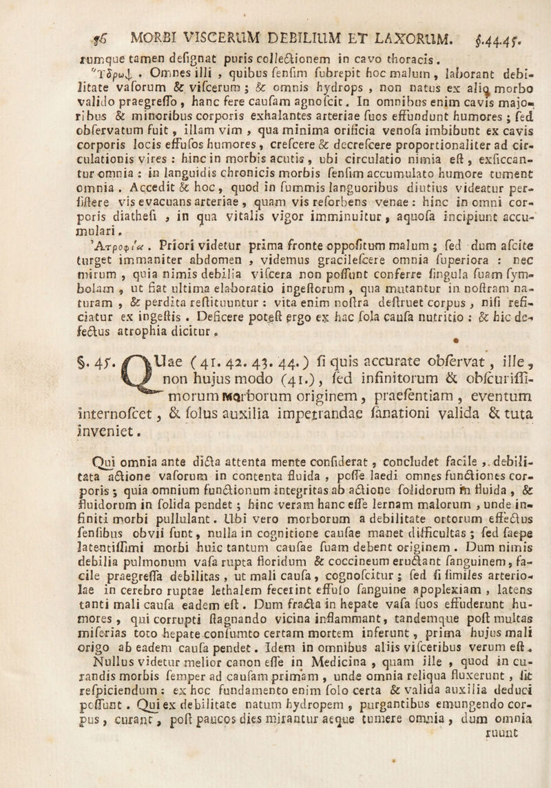 lumque tamen deflgnat puris coJIeUionem in cavo thoracis. • Omnes illi , quibus fenfim fubrepit hoc malum, laborant debi¬ litate vaforum Sc vifcerum j &amp; omnis hydrops , non natus ex aliq morbo valido praegrefTo , hanc fere caufam agnofdc, In omnibus enim cavis majo¬ ribus &amp; minoribus corporis exhalantes arteriae fuos effundunt humores ; fed obfervatum fuit, illam vim , qua minima orificia veoofa imbibunt ex cavis corporis locis effufos humores , crefcere &amp; decrefcere proportionaliter ad cir¬ culationis vires : hinc in morbis acutis , ubi circulatio nimia eft , exficcan- tur omnia : in languidis chronicis morbis fenfim accumulato humore tument omnia . Accedit &amp; hoc, quod in furmmis languoribus diutius videatur per- fi&amp;ere vis evacuans arteriae, quam vis reforbens venae: hinc in omni cor¬ poris diathefi , in qua vitalis vigor imminuitur, aquata incipiunt accu¬ mulari . 'Arpocpia . Priori videtur prima fronte oppofltum malum 1 fed dum afcitc turget immaniter abdomen , videmus gracilefcere omnia fupe-riora : nec mirum , quia nimis debilia yifcera non poffunt conferre fingula fuamfym» bolam , ut Eat ultima elaboratio ingeftorum , qua mutantur in noftram na¬ turam , &amp; perdita reflituuntur : vita enim nofira defiruet corpus , nifj refi¬ ciatur ex ingellis . Deficere popeA ergo ex hac foja caufa nutritio ; hic de-» fe&amp;us atrophia dicitur&lt;&gt; §. £f. /~\Uae ( 41. 42. 43. 44.) fi quis accurate ob/ervat, i11e ^ non hujus modo (^4 r 0 &gt; fed infinitorum &amp; obfcuriffi- morum Morborum originem, praefentiam 5 eventum internofcet 3 &amp; foliis auxilia impetrandae fanationi valida &amp; tuta inveniet. Qu) omnia ante di&amp;a attenta mente confiderat, concludet facile debili¬ tata asione vaforum in contenta fluida , pofle laedi omnes fundiones cor¬ poris ; quia omnium fun&amp;ionum integritas ab aflione folidorum fn fluida , &amp; fluidorum in folida pendet ; hinc veram hanc effe lernam malorum , unde in-t finiti morbi pullulant. Ubi vero morborum a debilitate ortorum effe&amp;us fenfibus obvii funt, nulla in cognitione caufae manet difficultas^ fed faepe latentifllmi morbi huic tantum caufae fuam debent originem . Dum nimis debilia pulmonum vafa rupta floridum &amp; coccineum erodant fanguinem, fa¬ cile praegrefTa debilitas, ut mali caufa , cognofcitur ; fed fi (imiles arterio¬ lae in cerebro ruptae lethalem fecerint effufo fanguine apoplexiam , latens tanti mali caufa eadem efl;. Dum frada in hepate vafa fuos effuderunt hu¬ mores , qui corrupti flagnando vicina inflammant, tandem que pofl; multas miferias toto hepate .contento certam mortem inferunt, prima hujus mali origo ab eadem caufa pendet. Idem in omnibus aliis vifceribus verum eft,, Nullus videtur melior canon effe in Medicina , quam ille 9 quod in cu¬ randis morbis femper ad caufam primam , unde omnia reliqua fluxerunt, iit refpiciendum : ex hcc fundamento enim (olo certa &amp; valida auxilia deduci poflunt . Qui ex debilitate natum hydropem , purgantibus emungendo cor¬ pus , curant, pofl: paucos dks mirantur aeque tumere omnia? dum omnia ruunt