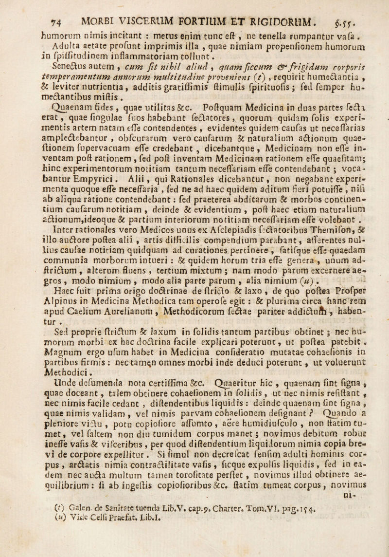 humorum nimis incitant : metus enim tunc efl , ne tenella rumpantur vafa . Adulta aetate profunt imprimis illa , quae nimiam propenfionem humorum in fpiflitudinern inflammatoriam tollunt. SeneAus autem , cum Jit nihil aliud , quam Jiccum &amp;* frigidum corporis temperamentum annorum multitudine proveniens (/) , requirit humeAantia , k leviter nutrientia, additis gratiflimis (limulis fpirituofls; fed femper hu- metantibus miliis. Quaenam fides, quae utilitas kc. Pollquam Medicina in duas partes feta erat, quae fingnlae fuos habebant feclatores , quorum quidam folis experi¬ mentis artem natam efle contendentes , evidentes quidem caufas ut neceflarias ampleAebantur , obfcurarum vero caufarum &amp; naturalium a&amp;ionum quae- ilionem fupervacuam efle credebant , dicebantque , Medicinam non efle in¬ ventam poli rationem , fed poli inventam Medicinam rationem efle quaefltam; hinc experimentorum notitiam tantum neceflariam efle contendebant ; voca¬ bantur Empyrici. Alii, qui Rationales dicebantur, non negabant experi¬ menta quoque efle neceflaria , fed ne ad haec quidem aditum fleri potuifle , nili ab aliqua ratione contendebant: fed praeterea abditarum k morbos continen¬ tium caufarum notitiam , deinde k evidentium , poli haec etiam naturalium 2cdionum,ideoque &amp; partium interiorum notitiam neceflariam efle volebant „ Inter rationales vero Medicos unus ex Afclepiadis fe&amp;atoribus Themifon, k illo au&amp;ore poflea alii , artis difficilis compendium parabant, aflerentes nul¬ lius caufae notitiam quidquam ad curationes pertinere » fatifque efle quaedam communia morborum intueri : k quidem horum tria efle genera , unum ad- findum , alterum fluens , tertium mixtum ; nam modo parum excernere ae® grcs , modo nimium , modo alia parte parum , alia nimium (u) . Haec fuit prima origo dodrinae de firiclo k laxo , de quo poflea Profper Alpinus in Medicina Methodica tam operofe egit : k plurima circa hanc'retn apud Caelium Aurelianum , Methodicorum fedae pariter addidu/h , haben¬ tur . Sed proprie Aridum k laxum in folidis tantum partibus obtinet 5 nec hu¬ morum morbi ex hac dodrina facile explicari poterunt, ut poflea p3tebit , Magnum ergo ufum habet in Medicina confideratio mutatae cohaefionis in partibus firmis : nec tam$n omnes morbi inde deduci poterunt, ut voluerunt Methodici. Unde defumenda nota certiffima kc. Quaeritur hic , quaenam fmt figna § quae doceant, talem obtinere cohaelionem in folidis , ut nec nimis refillant t nec nimis facile cedant , diflendentibus liquidis : deinde quaenam fint figna , quae nimis validam , vel nimis parvam cohaelionem defignant ? Quando a pleniore vi Au , potu copioliore aflumto , aere humidiufculo , non liatim tu¬ met, vel faltem non diu turnidum corpus manet; novimus debitum robur inefle vafis k vifceribus , per quod diflendentium liquidorum nimia copia bre¬ vi de corpore expellitur. Si limul non decrefcat fenfim adulti hominis cor¬ pus , arAatis nimia contraAilitate vafis , ficque expullis liquidis, fed in ea« dem nec auAa multum tamen torofitate perflet , novimus illud obtinere ae¬ quilibrium : fi ab sngeflis copiofioribus&amp;c. flatim tumeat corpus, novimus ni- (0 Galen. de Sanitate tuenda Lib.V» cap.p. Charter. Tom.VL pag.if 4. (u) Vide Celli Praefat. Lib.I.