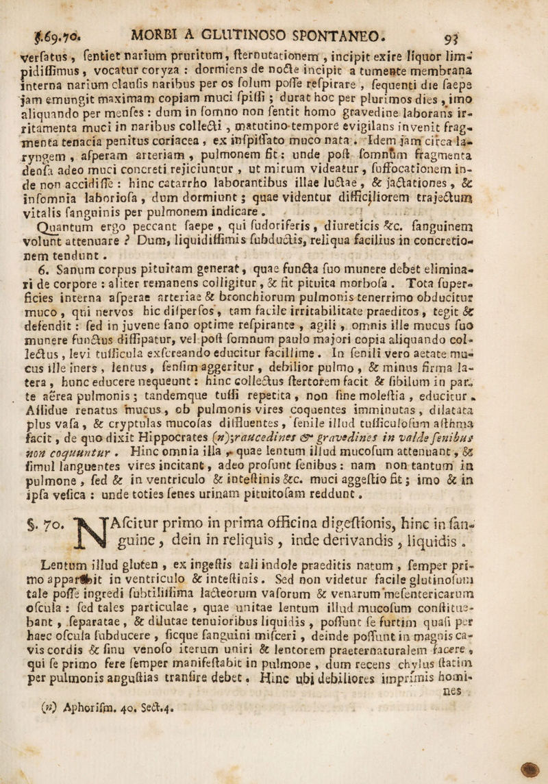 verfatns, fenfclet narium pruritum, flernutationem , incipit exire liquor lim- pidifllmus , vocatur coryza : dormiens de node incipit a tumente membrana interna narium claufis naribus per os foltim pofTe refpirare , fequenti die faeps jam emungit maximam copiam muci fpiffi; durat hoc per plurimos dies, imo aliquando per menfes : dum in Tamno non Lentit homo gravedine laborans ir¬ ritamenta muci in naribus colie&amp;i, matutino tempore evigilans invenit frag- menta tenacia penitus coriacea , ex infpiffato muco nata . Idem jam circa la¬ ryngem , afperam arteriam , pulmonem fit: unde pofi fomnlim fragmenta deofa adeo muci concreti rejiciuntur , ut mirum videatur , fuffocationem in¬ de non accidifie : hinc catarrho laborantibus illae ludae , &amp; jadationes , &amp; infomnia laboriofa , dum dormiunt; quae videntur difficjliorem traje&amp;um vitalis fanguinis per pulmonem indicare . Quantum ergo peccant faepe , qui fudoriferis, diureticis %c. fanguinem volunt attenuare ? Dum, liquldiffimis fubductis, reliqua facilius in concretio¬ nem tendunt. 6. Sanum corpus pituitam generat, quae funda fuo munere debet elimina¬ ri de corpore : aliter remanens colligitur, &amp; fit pituita morbofa . Tota fuper- ficies interna afperae arteriae §c bronchiorum pulmonis tenerrimo obducitur muco, qui nervos hic difjperfos', tam fadlc irritabilitate praeditos , tegit &amp; defendit: fed in juvene fano optime refpirante , agili , omnis ille mucus fuo munere fundus diffipatur, vefpoft fomnum paulo majori copia aliquando coi- ledus, levi tuliicula exfcreando educitur facillime . In fenili vero aetate mu¬ cus ille iners , lentus , fenfim aggeritur , debilior pulmo , &amp; minus firma la¬ tera , hunc educere nequeunt: hinc coiledus ftertcrem facit &amp; fjbilum in par.» te aerea pulmonis; tandemque tufii repetita, non fine moleflia , educitur» Aflidue renatus mucus, ob pulmonis vires coquentes imminutas, dilatata plus vafa, 8c cryptulas mucofas diffluentes, fenile illud tufficulofum afthma facit, de quo dixit Hippocrates [n)\raucedints &amp;• gravedines in valde fenibus non coquuntur . Hinc omnia illa r quae lentum illud mucofum attenuant, &amp; fimul languentes vires incitant, adeo profane fenibus: nam non tantum in pulmone, fed &amp; in ventriculo &amp; intedinis &amp;c. muci aggeftio fk; imo fc in ipfa vefica : unde toties fenes urinam pituitofam reddunt. §, 70. T^TAfcittir primo in prima officina digeftionis, hinc in fini- guine 5 dein in reliquis , inde derivandis 5 liquidis * Lentum illud gluten , ex ingefiis tali indole praeditis natum , femper pri¬ mo apparihit in ventriculo 8c inteflinis. Sed non videtur facile glutino!um tale pofTe ingredi fabtiliijima laneorum vaforum &amp; venarum mefentericarum ofcula : fed tales particulae , quae unitae lentum illud mucofum conflitue¬ bant , feparatae , &amp; dilutae tenuioribus liquidis , poffunt fe furcim quafi per haec ofcula fubducere , ficque fanguini mifceri, deinde polTunt in magnisca- viscordis &amp; finu venofo iterum uniri 8c lentorem praeternacuralem facere, qui fe primo fere femper manifeftabit in pulmone , dum recens chylus flatam per pulmonis anguftias traniire debet. IJinc ubi debiliores imprimis homi¬ nes . (w) Aphorifm. 40. Setl.4.