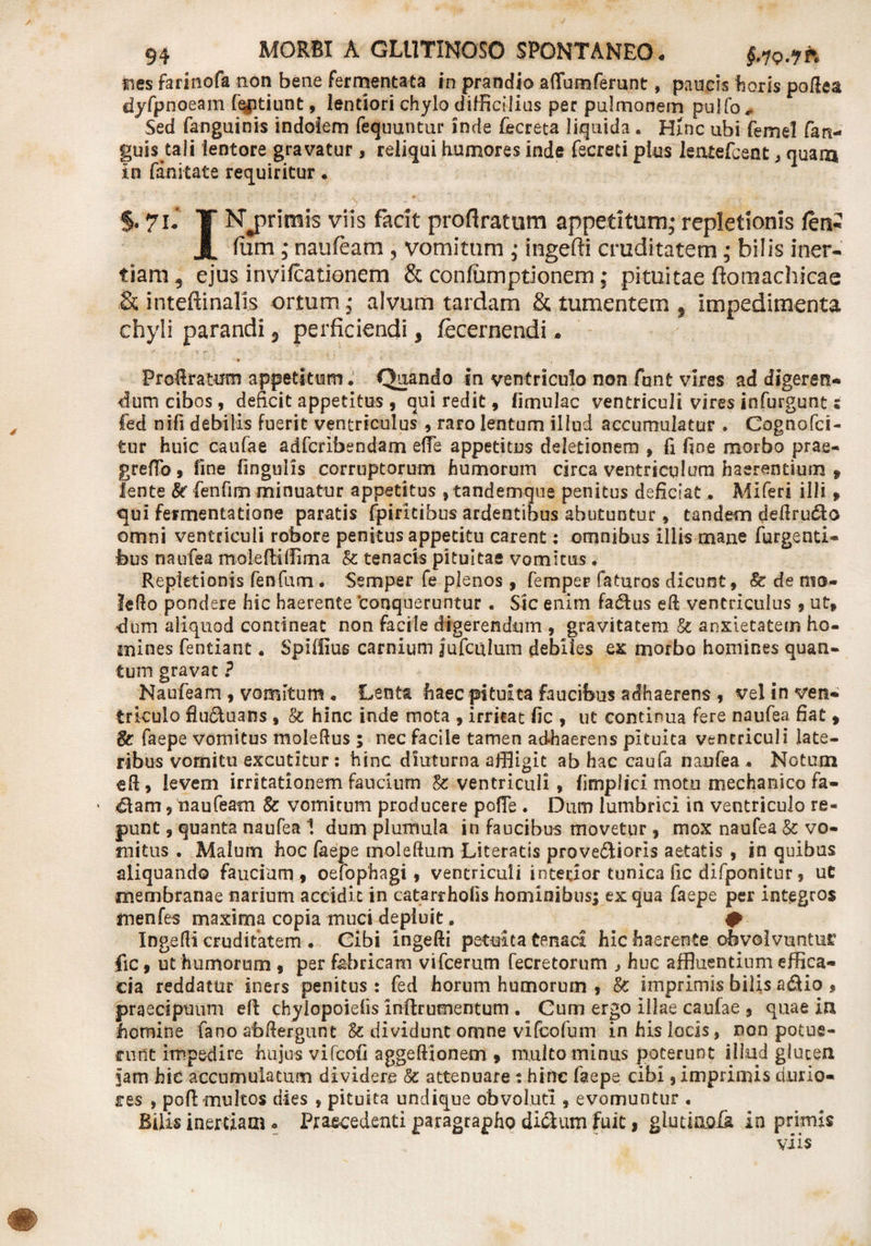 4 nes farinofa non bene fermentata in prandio aflfumferunt, paucis horis poftea dyfpnoeam fqptiunt, lentiori chylo difficilius per pulmonem pulta,. Sed fanguinis indolem fequuntur inde tacreta liquida . Hinc ubi femel fan- guis tali lentore gravatur, reliqui humores inde fecreti plus leruefcent , quam in fanitate requiritur. % 7K T Njjrimts viis facit proflratum appetitum; repletionis fen- JL ftim ; naufeam , vomitum ; ingefii cruditatem; bilis iner¬ tiam, ejus invilcationem &amp; confumptionem; pituitae ftomachicae &amp; inteftinalis ortum ; alvum tardam &amp; tumentem , impedimenta chyli parandi 5 perficiendi, fecernendi. Frofiratum appetitum. Quando in ventriculo non funt vires ad digeren* dum cibos, deficit appetitus , qui redit, limulae ventriculi vires infurgunt; fed nifi debilis fuerit ventriculus 9 raro lentum illud accumulatur . Cognofci- tur huic caufae adferibendam e(Fe appetitus deletionem 9 fi fine morbo prae- greffo, fine lingulis corruptorum humorum circa ventriculum haerentium , lente &amp; fenfim minuatur appetitus ,tandemque penitus deficiat . Miferi illi , qui fermentatione paratis fpiritibus ardentibus abutuntur, tandecn defiru&amp;o omni ventriculi robore penitus appetitu carent: omnibus illis mane fingenti¬ bus naufea molefiillima &amp; tenacis pituitae vomitus. Repletionis fenfum . Semper fe plenos , femper faturos dicunt» &amp; de nio- lefio pondere hic haerente conqueruntur . Sic enim fa&amp;us eft ventriculus 9 ut» dum aliquod contineat non facile digerendum , gravitatem &amp; anxietatem ho¬ mines fentiant. Spiffius carnium jufculum debiles ex morbo homines quan¬ tum gravat ? Naufeam , vomitum . Lenta haec pituita faucibus adhaerens 9 veli n ven¬ triculo flu&lt;5tuans » &amp; hinc inde mota , irritat fic 9 ut continua fere naufea fiat , &amp; faepe vomitus moleftus; nec facile tamen adhaerens pituita ventriculi late¬ ribus vomitu excutitur : hinc diuturna affligit ab hac caufa naufea . Notum eft, levem irritationem faucium &amp;: ventriculi, limplici motu mechanico fa- &lt;&amp;am 9 naufeam &amp; vomitum producere pofTe . Dum lumbrici in ventriculo re¬ punt 9 quanta naufea 1 dum plumula in faucibus movetur 9 mox naufea &amp; vo¬ mitus . Malum hoc faepe moleftum Literatis provectioris aetatis 9 in quibus aliquando faucium , oefophagi, ventriculi interior tunica fic difponitur 9 uC membranae narium accidit in catarrhofis hominibusyex qua faepe per integros menfes maxima copia muci depluit. # Ingefii crudifatem . Cibi ingefii petuita tenaci hic haerente obvolvuntur fic 9 ut humorum , per fabricam vifcerum fecretorum j huc affluentium effica¬ cia reddatur iners penitus : fed horum humorum 9 &amp; imprimis bilis a&amp;io » praecipuum efi chylopoielis infirumentum . Cum ergo illae caufae 9 quae in homine fano abfiergunt U dividunt omne vifeofum in his locis, non potue¬ runt impedire hujus vifeofi aggeftionem , multo minus poterunt illud gluten jam hic accumulatum dividere &amp; attenuare : hinc faepe cibi 9 imprimis durio¬ res , poft multos dies 9 pituita undique obvoluti , evomuntur . Bilis inertiam • Praecedenti paragrapho di&amp;um fuit, giutumfe in primis viis