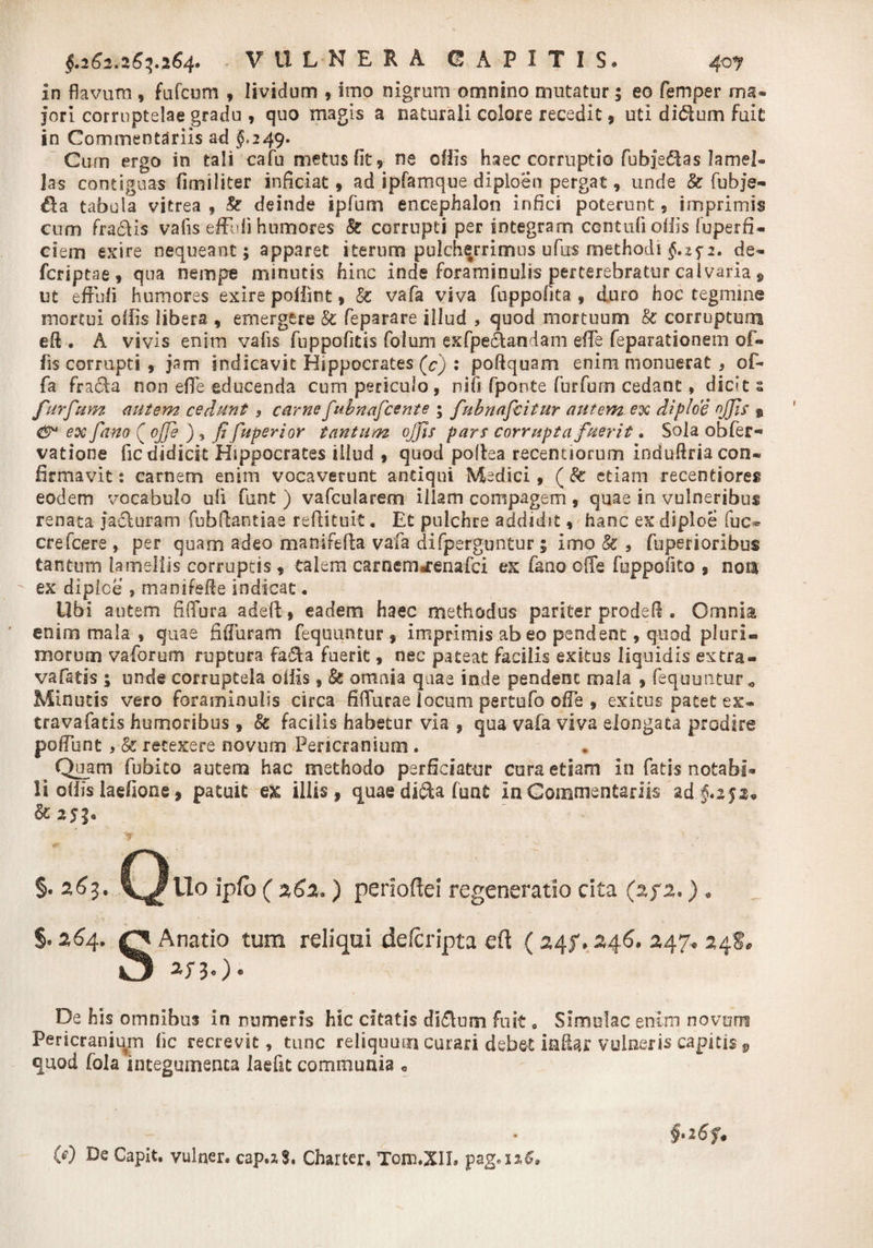 $.262,263,264* VULNERA CAPITIS* 40? in flavum , fufcum , lividum * imo nigrum omnino mutatur; eo femper ma¬ jori corruptelae gradu , quo magis a naturali colore recedit , uti di£ium fuit in Commentariis ad $»249. Cum ergo in tali cafu metus fit, ne offis haec corruptio fubje£ias lamel¬ las contiguas fimiliter inficiat, ad ipfamque diploen pergat, unde & fubje- tabula vitrea, & deinde ipfum encephalon infici poterunt, imprimis cum fra&is vafls eff li humores & corrupti per integram contuli offis fuperfi- ciem exire nequeant; apparet iterum pulcherrimus ufus methodi fip. de» fcriptae, qua nempe minutis hinc inde foraminulis perterebratur calvaria 9 ut effufi humores exire poflint, & vafa viva fuppofita , duro hoc tegmine mortui offis libera , emergere & feparare illud , quod mortuum & corruptum eft . A vivis enim vafls fuppofitis foium ex Apertandam effie feparationem of¬ fis corrupti, jam indicavit Hippocrates (c) : poftquam enim monuerat , of¬ fa fra6ta non effie educenda cum periculo , nifl fponte furfur-n cedant, dides furfum autem cedunt, carnefubnafcente ; fubnafcitur autemex diploe offis % ex fano (j offie ) , fi fuperior tantum offis pars corrupta fuerit. Sola obfer- vatione fle didicit Hippocrates illud , quod poltea recentiorum induftria con¬ firmavit: carnem enim vocaverunt antiqui Medici, (& etiam recentiores eodem vocabulo uli funt ) vafcularem illam compagem , quae in vulneribus renata jacturam fubfiantiae reftituit, Et pulchre addidit, hanc ex diploe fuc- crefcere , per quam adeo manifefta vafa difperguntur; imo & , fuperi oribus tantum lamellis corruptis, talem carnenMenafci ex fano offie fopponto , nors ex diplce , manifefie indicat. Ubi autem fiffiura adefl:, eadem haec methodus pariter prodefl. Omnia enim mala , quae fiffiuram fequuntur , imprimis ab eo pendent, quod pluri¬ morum vaforum ruptura fa£ta fuerit, nec pateat facilis exitus liquidis extra» vafatis ; unde corruptela ollis, & omnia quae inde pendent mala , fequuntur^ Minutis vero foraminulis circa fiffiurae locum pertufo offe , exitus patet ex- travafatis humoribus , & facilis habetur via , qua vafa viva elongata prodire poffunt , & retexere novum Pericranium. Quam fubito autem hac methodo perficiatur cura etiam in fatis notabi» li offis laefione, patuit ex iliis, quae dicta funt In Commentariis ad $.25:1* &2530 §. 263. C^Uo ipfb ( 262.) periode! regeneratio cita (%f2.) « §'264. O Anatio tum reliqui deferipta ed (24?,246. 247* 24$, U 2f30* De his omnibus in numeris hic citatis di£tum fuit 0 Simulae enim novam Pericranium fic recrevit, tunc reliquum curari deb&t infici: vulneris capitis 9 quod fola integumenta laeflt communia « W Capit, vulner. cap.xS. Charter. Tom.XII.