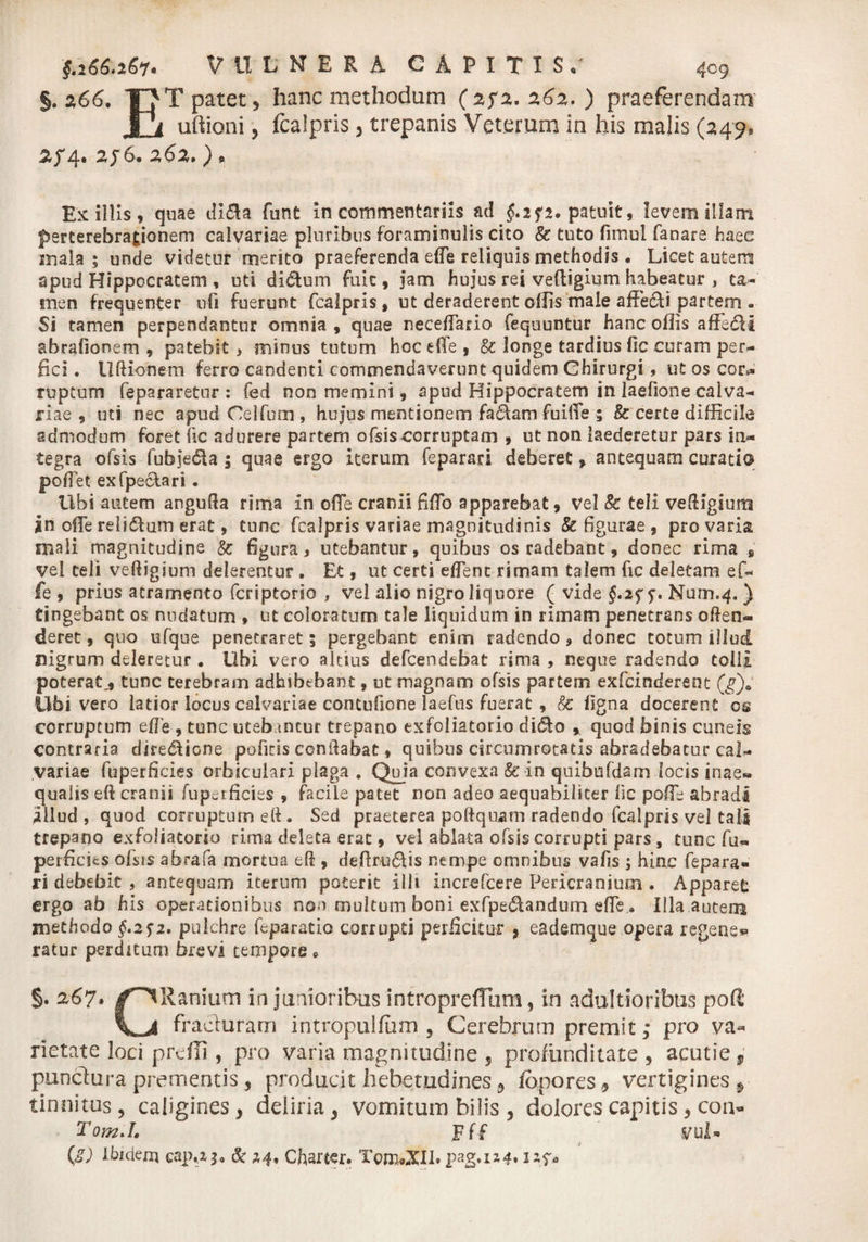§. 0,66. Y? T patet, hanc methodum ( 2f2. 262.) praeferendam JJi uftioni, fcalpris , trepanis Veterum in his malis (249, 2f4.2f6.262.), Exiliis, quae dl5la funt in commentariis ac! $.2f2. patuit, levem illam perterebrationem calvariae pluribus foraminulis cito & tuto fimul faoare haec inala ; unde videtur mento praeferenda efte reliquis methodis . Licet autem apud Hippocratem , uti didum fuit, jam hujus rei veftigium habeatur , ta¬ men frequenter ufi fuerunt fcalpris, ut deraderent offis male affedi partem . Si tamen perpendantur omnia , quae neceilario fequuntur hanc offis affedi abrafionem , patebit, minus tutum hoc eHe , & longe tardius fic curam per¬ fici . Uftionem ferro candenti commendaverunt quidem Chirurgi, ut os cor*» ruptum fepararetur : fed non memini, apud Hippocratem in laefione calva¬ riae , uti nec apud Oelfum , hujus mentionem fadam fuiffe ; & certe difficile admodum foret iic adurere partem ofsis corruptam , ut non laederetur pars in¬ tegra ofsis fufejeda 5 quae ergo iterum feparari deberet> antequam curati© poffet exfpe&ari. Libi autem angufta rima in offe cranii fifTo apparebat, Vel 8c teli veftigium *n offe relidam erat, tunc fcalpris variae magnitudinis & figurae , pro varia mali magnitudine Sc figura, utebantur, quibus os radebant, donec rima , vel teli veftigium delerentur . Et, ut certi effenc rimam talem fic deletam ef- fe , prius atramento fcriptorio , vel alio nigro liquore ( vide §.2f f. Num.4. ) tingebant os nudatum » ut coloratum tale liquidum in rimam penetrans offen¬ deret , quo efque penetraret; pergebant enim radendo, donec totum illud nigrum deleretur . Ubi vero altius defcendebat rima , neque radendo tolil poterat,, tunc terebram adhibebant, ut magnam ofsis partem exfcindereot (g)& libi vero latior locus calvariae contufione laefus fuerat , & figna docerent os corruptum efTe , tunc uteb tncur trepano exfoliatorio dido % quod binis cuneis contraria diredione poficis cenitabat, quibus circumrotatis abradebatur cal¬ variae fuperficies orbiculari plaga . Quja convexa & in quibofdam locis inae¬ qualis eft cranii fuperficies , facile patet non adeo aequabiliter iic poffe abradi illud , quod corruptum eft • Sed praeterea poftquam radendo fcalpris vel tali trepano exfoliatorio rima deleta erat, vel ablata ofsis corrupti pars, tunc fu- perficies ofsis abrafa mortua eft , deftrudis nempe omnibus vafis ; hinc fepara¬ ri debebit , antequam iterum poterit illi Increfcere Pericranium . Apparet ergo ab his operationibus non multum boni exfpedandum effe . Illa autem methodo §.2$2. pulchre feparatio corrupti perficitur , eademque opera regeae* ratur perditum brevi tempore * §. 267. /^IRanium in junioribus intropreflljm, in adultioribtis pofi 1^4 fracturam intropulfiim , Cerebrum premit,* pro va¬ rietate loci prdii, pro varia magnitudine , profunditate, acutie, punctura prementis, producit hebetudines, fbpores, vertigines^ tinnitus, caligines, deliria, vomitum bilis , dolores capitis , coa- Tom.I. Fff yul- QD Ihidern cap.43» & 24. Charter. pag.1z4.2sf*