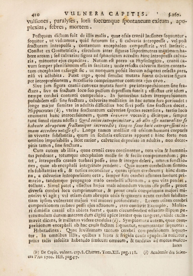 VuUiones, paralyfes, lotii foecumque fpontaneum exitum y apo- plexias, febres, mortem . Poftquam di£\um fuit de illis malis f quae ofsis cranii laefiones fequuntur* fequitur , nt videamus, quid futurum fic, (i calvaria introprefla , vel poli fra£turam intropulfa , contentum encephalon comprtftsric , vel laeferit. Gonftat ex Geometricis, circulum inter figuras Ifoperitnetras maximam .ha¬ bere aream ; fed calvariae figura ad fphaericam accedit: hinc introprefla calva¬ ria , minuetur ejus capacitas, Notum eft porro ex Phyfiologicis , cranii ca¬ vum femper plenifsrmum ede in fanitate; unde refe&a calvaria flatim conten¬ tum encephalon exfurgit fic > uc nunquam pofsit iterum adaptari refe&a pars, nifi vi adhibita. Patet ergo, quod fimulac mutata fuerit calvariae figura per introprefsionem , neceffario comprimantur contenta ejus cavo . Sive jam figura cranii convexa mutata fuerit per introprefsionem fine fra- &ura , live os fra&um loco fuo pulfum depreffum fuerit ; efferus erit idem , nempe cerebri contenti comprefsio •. In junioribus talem introprefsionem pofsibilem efle fine fractura , calvariae mollities in hac aetate fere perfuadet: longe major firmitas in adultis difficilius hoc fieri po(fe fine fra£lura docet. Hippocrates (i) , varias fra&urarum calvariae fpecies rccenfens, tertio loco enumerat hanc introcefsicnem , quam fV<p\«rcrw vocavit; dicitque , femper tunc limui rimas adefTe i Qupd enim introprimitur , ab alio t)JJe naturaliter fe habente abruptum fraBumque introcedit; itaque fane huic introprejfioni ri¬ mam accedere necejje eft * Longe tamen mollior ett ofsium humani corporis in vivente fubftantia, quam in fceletis exficcatis apparet: hinc forte non omnino impofsibilis , licet rarior , calvariae depreisio in adultis, non decre¬ pitis tamen , fine fra&ura • Cum autem ab illis , quae cranii cavo continentur, tota vita & humani¬ tas pendeant, totumque encephalon molle fit & facile comprimendum; pa¬ tet, intropreflb cranio turbari pofle, imo & integre deleri , omnes fundio- nes , quae ab encephali integritate pendent. Quia autem cerebellum firmio- rislubftantiae efi , 8c tutius reconditur , quam ipfum cerebrum ; hinc dam¬ na , a calvariae introprefsione orta , femper fere cerebri a&iones laedunt pri¬ mario , tandemque propagato malo cerebelli asionem, a qua vita pendet 9 tollunt. Simul patet , efferus hujus mali admodum vanos die polTe , prout diverfa cerebri loca comprimuntur , Sc prout cauia comprimens majori mi¬ nori ve vi agit; vel etiam dum abrupta olsis fragmenta acuta cerebri fubftan- tiam ipfam vulnerant majori vel minori profunditate . Levem etiam cerebri comprelsionem turbare pofle ej*us a&ionem , raro conffitit Exemplo . Mulie¬ ri dimidia cranii olla ablata fuerat, quam circumferebat oftiadm ftipecn pe- tensmudam duram matrem dum digiti apice leviter quis tangeret,vaiide excla¬ mavit dicens, fe millenas videre candelas (i) . Symptomata autem, quae com- prefsionem encephali sb hac caula factam fequuntur, enumerantur fequentia . Hebetudines. Quae ievifsimam tantum cerebri comprelsionem lequun- tur . In omnibus illis, quibus a lenta & frigida caufa apoplexia nalcitur , prius talis infolita hebetudo ienfuum omnium, & tarditas ad motus mulcu- lares (b) De Capit, vulner. cap.S, Charter. Tom.XlI. pag.i i $. (i) Academie des Scien¬ ces l’An 1700. Hili. pag^7®
