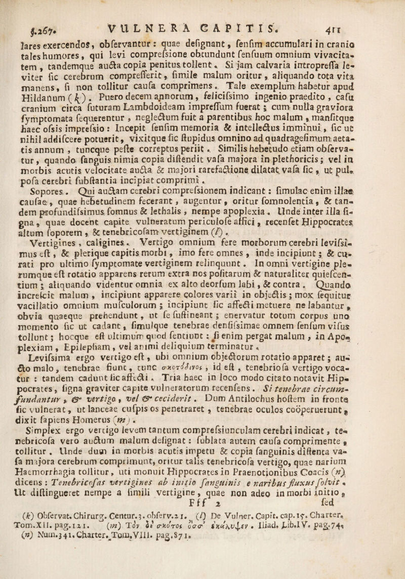 lares exercendos, obfervantur: quae defignant, fenfim accumulari in cranio tales humores, qui levi comprefsione ob.cu.ndu.nt fenfuum omnium vivacitas tem , tandemque au&a copia penitus, tollent • Si jam calvaria iutroprefla le¬ viter (ic cerebrum comprefferit, fimil.e malum oritur, aliquando tota vita manens, fi non tollitur caufa comprimens .. Tale exemplum habetur apud Hildanum ({) . Puero decem annorum, felicifsimo ingenio praedito , cafn cranium circa' futuram Lambdoideam imprefiiim fuerat 5 cum nulla graviora fymptomata fequerencur , neglectum fuit a parentibus hoc malum , manlitqua Jiaec ofsis imprefsio : Incepit fenfim memoria & intelle&us imminui, fic ue nihil addifcere potuerit, vixitqug lic ftupidus omnino adquadragehmum aeta¬ tis annum , tuncque pefte correptus periit •. Similis hebetudo etiam obferva- tur, quando fanguis nimia copia diftendit vafa majora in plethoricis 1 vel in morbis acutis velocitate au&a & majori rarefa£Uone dilatat, vafa fic , ut puL pofa cerebri fubftantia incipiat comprimi • Sopores. Qui au&am cerebri comprefsionem indicant: fimulac enim illae caufae, quae hebetudinem fecerant, augentur, oritur fomnolentia, & tan- dem profundifsimus fomnus Sc lethalis , nempe apoplexia . Unde inter illa li¬ gna, quae docent capite vulneratum pericuiofe affici, recenfet Hippocrates altum foporem , 8c tenebricofam vertiginem (/) Vertigines, caligines .. Vertigo omnium fere morborum cerebri Ievifsi- mus eft, 8c plerique capitis morbi, Imo fere omnes, inde incipiunt; & ce¬ rati pro ultimo fymptomate vertiginem relinquunt. In omni vertigine ple¬ rumque eft rotatio apparens rerum extra nos pofitarum & naturaliter quiefcen- tium i aliquando videntur omnia ex alto deorfum labi, & contra e Quando increicie malum , incipiunt apparere colores varii in obje&is 5 mox fequituir vacillatio omnium mufculorum 5 incipiunt fic affeci metuere ne labantur, obvia quaeque prehendunt, ut fe fuftineant; enervatur totum corpus uno momento fic ut cadant , fimujque tenebrae denfifsimae omnem fenfum vifus tollunt 5 hocque eft ultimum quod fentmnt; fi enim pergat malum , in Apo». piexiam , Epilepham , vel animi deliquium terminatur « Levifsima ergo vertigo eft, ubi omnium objedorum rotatio apparet; au- ftomalo, tenebrae fiunt, cunc *xor<fJtYos, id eft , tenebrio fa vertigo voca¬ tur : tandem cadunt lic affici * Tria haec in loco modo citato notavit Hip¬ pocrates , ligna graviter capite vulneratorum recenfens . Si tenebrae circum¬ fundantur * vertigo., vel ceciderit. Dum Antilochus hoftem in fronta fic vulnerat, ut lanceae cufpis os penetraret , tenebrae oculos cooperuerunt $ dixit fapiens Homerus Cmj . Simplex ergo vertigo levem tantum comprefsiuncufam cerebri indicat, te- nebricofa vero au&um malum delignat: fublata autem caufa comprimente t tollitur . Unde dum in morbis acutis impetu & copia fanguinis diftenca va¬ fa majora cerebrum comprimunt, oritur talis tenebricofa vertigo, quae narium Ha emorrhagia tollitur, uti monuit Hippocrates in Praenotionibus Coacis (n), dicens: Tenebricofas vertigines ab initio fanguinis e naribus fluxus fb/vit « Ut diftinguerec nempe a fimili vertigine, quae non adeo in morbi initio 9 Fff z fed (£) Qbfervat.Chirurg. CentuM. obferv.z i. (/) De VuJner. Capit, cap.i?. Charter, Tom.XU. pag.iz 1. (t/z) ‘Tov It cradrot cerer7 $xu\v^ev • Iliad» JLibJ V» pag.7^, (n) Nuin.34i,Charter.rtTojm.VIIl. pag^Syi»
