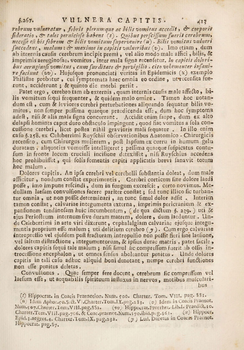 §.i6l. VULNERA CAPITIS» ’ 41? rebrum vulneratur , febris plerumque ac bilis vomitus accedit» €$* corporis Jideratio , <T tales pevniciofe habent Ct) . Qujbus perfcijfum fuerit cerebrum$ necefje e)} his febrem CT bilis vomitum fupervenire (u) . Bilis vomitus vulneri fuccedens , malum: CT maxime in capitis vulneribus (V). Imo etiam , dura ab Internis caulis cerebrum incipit premi 9 vel alio modo male affici 9 bilis, 8c imprimis aeruginofae, vomitus , inter mala figna recenfetur. Jn capitis dolori- bus aerugino fi vomitus , cum fur ditate (T pervigilio cito vehementer infani- re faciunt (vvj. Hujufque pronunciati veritas in Epidemicis (x) exemplo Philifiae probatur , cui fymptomata haec omnia eo ordine 9 ufrecenfita fue¬ runt , acciderunt ; & quinto die morbi periit . Patet ergo , cerebro tam ab externis , quam internis caufis male affigo 9 bi¬ lis vomituro fequi frequenter, & quidem malo omine . Tamen hoc notan¬ dum eft 9 cum 8r leviores cerebri perturbationes aliquando fequatur bilis vo¬ mitus , non femper peffima quaeque praedicenda efle * dum hoc lyniptoma adefl, nili & alia mala figna concurrant. Accidit enim faepe 9 dum ex alto dda pfi homines caput duro obfi&culo impingunt, quod fiat vomitus a fola con« cuffione cerebri, licet pofiea nihil gravioris mali fequatur . In illo enim cafu ex Celeberrimi Ruyfchii obfervationibus Anatomico - Chirurgicis recenfico s cum Chirurgus mulierem 9 pofi lapfum ex curru in humum gela duratam , aliquoties vomuiffe intelligeret; peffima quaeque fufpicatus contu- funi in fronte locum cruciali incihone detexHTet, nili Ruyfchius accedens hoc prohibuifiet ? qui folis fomentis capiti applicatis brevi fanavic totum hoc malum 9 Dolores capitis. An ipfa cerebri vel cerebelli fubfiantia doleat, dum male afficitur 9 nondum confiat experimentis, Cerebri corticem fine dolore laedi pofle 3 imo impune refcindi 9 dum in fungum excrefck 9 certo novimus. Me¬ dullam laefam convulfiones facere pariter confiat; fed tunc illsco fic turban¬ tur omnia 9 ut non poffit determinari 9 an tunc fimul dolor adfit * InteriiB tamen confiat, calvariae integumenta externa , imprimis pericranium & ex- panfionem tendincfam huic incumbentem, ( de qua di&um §. 239.) uti EC ejus Periofieum internum live duram matrem, dolere, dum laeduntur . Un¬ de Celeberrimi in arte viri dixerunt 9 cephalalgiam calvariae ejufque integu¬ mentis proprium efle malum 1 uti delirium cerebro (jy ). Cum ergo calvarias intropreffio vel ejufdem poft fraduram intropulfio non poffit fieri fine iadione, vel laltem diftradlione , integumentorum, & ipfius durae matris , patet focile > dolores capitis fequi tale malum ; nifi fimul fic comprefium fuerit ab offis in- troceffione encephalon 9 ut omnes fenfus aboleantur penitus. Unde dolores capitis in tali cafu adhuc aliquid boni denotant, nempe cerebri fundiones non die penitus deletas. Convulfiones . Quae femper fere docent, cerebrum ficcompreifum vel laefum efie, ut aequabilis fpirituum influxus in nervos, motibus mufculari- bus (0 Hippocrati in Goacis Praenotion. Kum. ?oe, Charter. Tom. VlII. 8S1. Oj Idem Aphor.^o,S'-d:.Vl.Charter.Tom.IX.pag.i 83. (v) Idendn Coacis Pratrnot* Num.<j©7.cherter4Ton).Vill.pag.8S2» (vv'j Hippucrat.Prorrhet. Lib.I. Praedidl.ro. Charter.Tc1ri.Vlil.pag.7c6. & Coac.praenot.Num.i70.ibid.pag.s61. Cv) Hippocr. Epid.3.aegrot.4, Charter.T0m.UC.pag.232. (y j Lud. Durexus in Coaca-s Praenot» Hippocr at. pag.Sy,