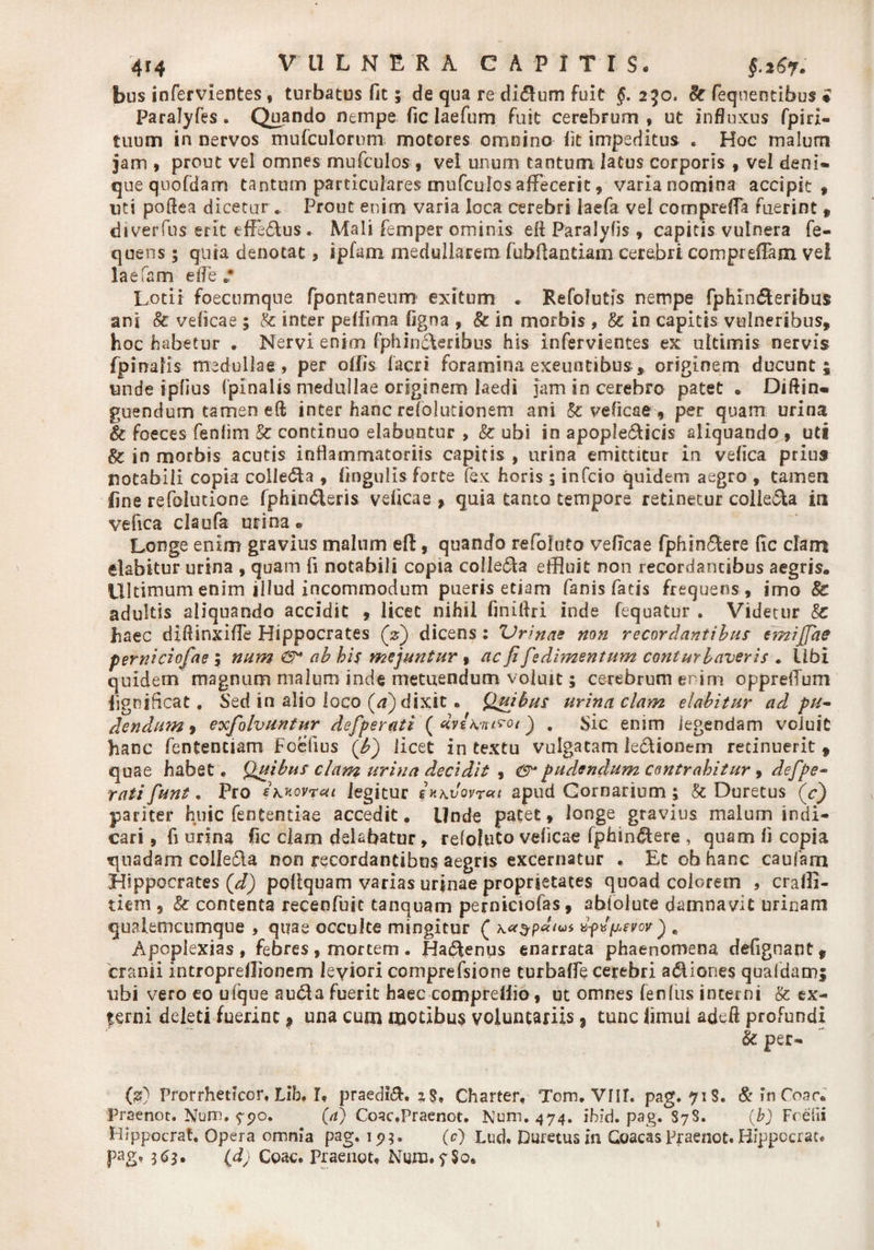 bus infervientes, turbatus fit; de qua re di&amp;um fuit §. 2^0. 8t feqnentibus * paralyfes. Quando nempe fic laefum Fuit cerebrum, ut influxus fpiri- tuum in nervos mu (culorum-. motores omnino lit impeditus . Hoc malum jam , prout vel omnes mufculos , vel unum tantum latus corporis 9 vel deni» que quofdam tantum particulares mufculcs affecerit, varia nomina accipit , uti pollea dicetur .. Prout enim varia loca cerebri laefa vel compreffa fuerint 9 diverfus erit effe&amp;us . Mali femper ominis efl Paralyfls , capitis vulnera fe- quens; qnra denotat, ipfam medullarem fubflantiam cerebri compreffam vel laefsm e fle .* Lotii foecumque fpontaneum exitum . Refolutis nempe fphin&amp;eribus ani &amp; velicae ; A inter pelfima fjgna , &amp; in morbis , &amp; in capitis vulneribus, hoc habetur . Nervi enim fphin6\eribus his infervientes ex ultimis nervis fpinalis medullae, per ollis lacri foramina exeuntibus, originem ducunt; unde ipfius (pinalis medullae originem laedi jam in cerebro patet . Diftin» guendum tamen eft inter hanc refolutionem ani &amp; veficae, per quam urina &amp; foeces fenfim &amp; continuo elabantur , &amp; ubi in apople&amp;icis aliquando , uti &amp; in morbis acutis inflammatoriis capitis , urina emittitur in vefica prius notabili copia colledta , lingulis forte fex horis 5 infcio quidem aegro , tamen line refolutione fphin£teri&amp; velicae , quia tanto tempore retinetur coiie&amp;a in vefica claofa urina® Longe enim gravius malum efi:, quando refoluto velicae fphin&amp;ere (ic clam dabitur urina , quam fi notabili copia collega effluit non recordantibus aegris. Ultimum enim illud incommodum pueris etiam fanis fatis frequens , imo 8c adultis aliquando accidit , licet nihil finillri inde fequatur . Videtur Sc haec dlflinxifle Hippocrates (V) dicens: 'Urinae non recordantibus emijjae perniciofae 5 num ab his mejuntur , ac fi fedimentum conturbaveris . Ubi quidem magnum malum inde metuendum voluit; cerebrum enim oppreiTum lignificat. Sed in alio loco (/?) dixit. Quibus urina clam elabitur ad pu¬ dendum , exfolvuntur defperati (dviK^/yor) . Sic enim (egendam voluit hanc fententiam Foefius (bj licet intextu vulgatam ie&amp;ionem retinuerit, quae habet. Quibus clam urina decidit , <9* pudendum contrahitur , defpe¬ rati fiunt. Pro ehKovrai legitur in\vovr«< apud Cornarium; &amp; Duretus (c) pariter huic fententiae accedit. Unde pacet, longe gravius malum indi¬ cari , fi urina fic clam delabatur, refoluto velicae fphm&amp;ere , quam li copia quadam colle&amp;a non recordantibus aegris excernatur . Et ob hanc caufam Hippocrates {dj poliquam varias urjnae proprietates quoad colorem , cralli- tiem , &amp; contenta recenfuic tanquam perniciofas, abfolute damnavit urinam qualemcumque , quae occulte mingitur ( ws „ Apoplexias , febres, mortem . Hadtenus enarrata phaenomena defignant, cranii introprellionem leviori comprefsione turbalfe cerebri actiones qualdamj ubi vero eo ufque auda fuerit haec compreliio, ut omnes lenius incerni &amp; ex- ferni deleti fuerint, una cum motibus voluntariis % tunc limui adefl profundi &amp; per- (2?) Prorrheticor, Lib. I, praedii, *$, Charter, Tom. VIII. pag. 718. &amp; in Coae. Praenoc. Num. ??o. (rf) Coac.Praenot. Num. 474. ibid. pag. S7S. (b) Foefii Hippocrat. Opera omnia pag. 1 <?;. (c) Lud. Duretus in Goacaspraenot. Hippocrat* pag, 363, (d) Coae. Praenot. Num.