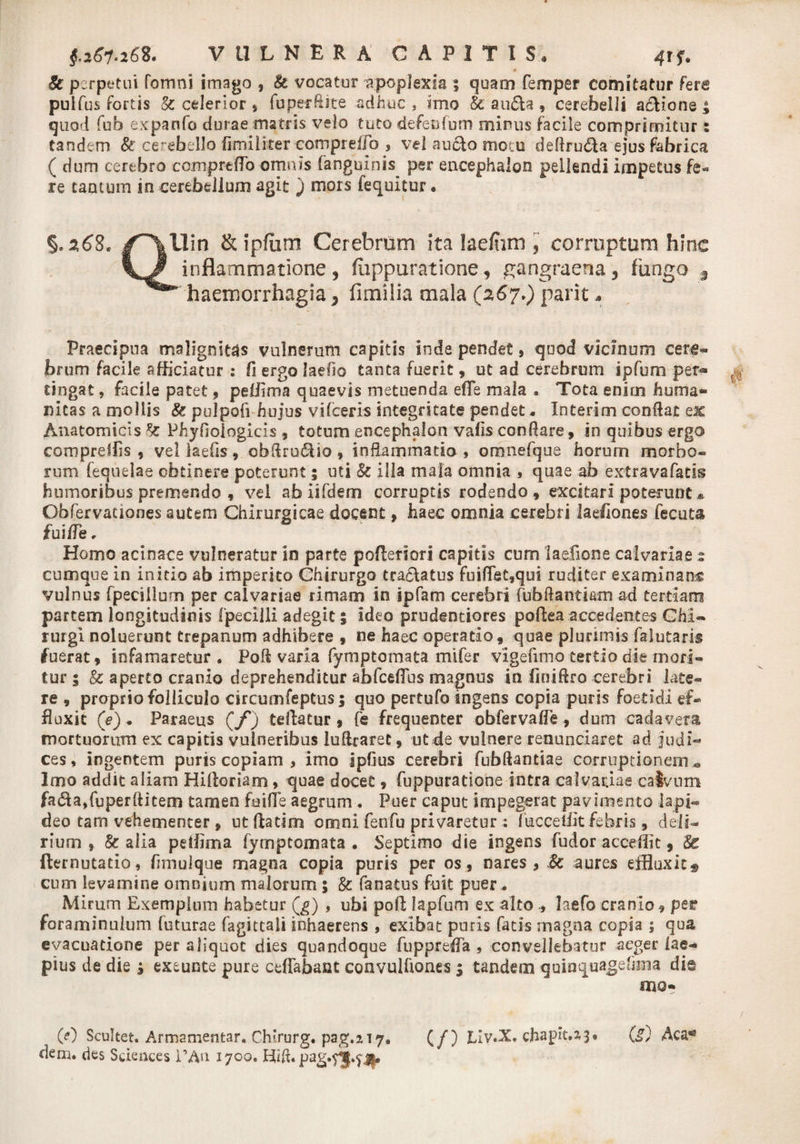 A & perpetui fornni imago , k vocatur apoplexia ; quam femper comitatur fera pulfus fortis k celerior, fu per ft ite adhuc , imo k au&a, cerebelli atiione quod fub expanfo durae matris velo tuto defenfum minus facile comprimitur tandem &' cerebello fimi liter compreffo , vel autio motu dedrutia ejus fabrica ( dum cerebro comprtflo omnis fanguinis per encephalon pellendi impetus fe« re camum in cerebellum agit J mors (equitur . %2,6S. & ipfiim Cerebrum ita lae/iim , corruptum hinc inflammatione, fiippuratione, gangraena 5 fungo $ haemorrhagia 5 fimilia mala (267.) parit * Praecipua malignitas vulnerum capitis inde pendet, quod vicinum cerg- brum facile afficiatur : fi ergo laefio tanta fuerit, ut ad cerebrum ipfum per- tingat, facile patet , peffima quaevis metuenda effe mala . Tota enim huma® nicas a mollis k pulpofi hujus vi (ceris integritate pendet. Interimcondat ex Anatomicis k Phyfioiogitis , totum encephalon vafls conflare, in quibus ergo compreffis , vel laefis, obdru&io, inflammatio , omnefque horum morbo¬ rum (equelae obtinere poterunt; uti k illa mala omnia , quae ab extravafatis humoribus premendo , vel ab iifdem corruptis rodendo , excitari poterunt * Obfervationes autem Chirurgicae docent, haec omnia cerebri laeliones fecuta £ui/Te, Homo acinace vulneratur in parte pofleriori capitis cum laefione calvariae 5 cumque in initio ab imperito Chirurgo tra&atus fui(fet,qui ruditer examinans vulnus fpecillum per calvariae rimam in ipfam cerebri fubftantiam ad tertiam partem longitudinis fpecilli adegit; ideo prudentiores poflea accedentes Chi¬ rurgi noluerunt trepanum adhibere , ne haec operatio, quae plurimis falutaris fuerat, infamaretur. Pod varia fymptomata mifer vigefimo tertio die mori¬ tur 5 & aperto cranio deprehenditur abfceflus magnus in (inidro cerebri late¬ re , proprio folliculo circumfeptus; quo pertufo ingens copia puris foetidi ef¬ fluxit (V). Paraeus (/*) tellatur , fe frequenter obfervafle, dum cadavera mortuorum ex capitis vulneribus ludraret, ut de vulnere renuntiaret ad Judi¬ ces, ingentem puris copiam , imo ipfius cerebri fubdantiae corruptionem* Imo addit aliam Hiftoriam, quae docet, fuppuratione intra calvariae calvum fatia,fuperditem tamen foifle aegrum . Puer caput impegerat pavimento lapi¬ deo tam vehementer, utftatim omni fenfu privaretur : fucceffit febris, deli¬ rium , k alia peffima fymptomata . Septimo die ingens fudor acceffit, Sc fternutatio, fimulque magna copia puris per os, nares, k aures effluxit® cum levamine omnium malorum ; k fanatus fuit puer . Mirum Exemplum habetur Qj) , ubi pod lapfum ex altolaefo cranio, per foraminulum futurae fagictali inhaerens , exibat puris fatis magna copia ; qua evacuatione per aliquot dies quandoque fupprefla , convellebatur aeger (ae- pius de die j exeunte pure ceflabant convulftones $ tandem quinquagehma die mo- 00 Scultet. Armamentar. Chirurg. pag.217. (/) Liv.X. chapit.2-3* (g) Aca*5 dem. des Sciences 1’An. 1700. Ibd.pag.^»$j$.