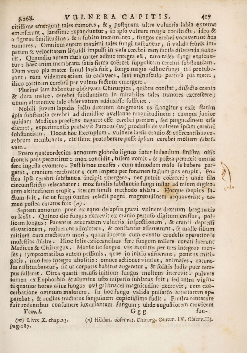 citiffime emergunt tales tumores , &amp; , podquam ultra vulneris Jabla externa emerfernnt, iatidime expanduntur , in ipfo vulnere magis conRridli, ideo &amp; a fi pura e fimilitudine , &amp; a fublto incremento , fungos cerebri vocaverunt hos tumores . Omnium autem maxkni tales fungi nafcuntur , (i valida febris im» petum &amp; velocitatem liquidi impulfi in vafa cerebri tam facile dilatanda anxe* riTr' Qoamdiu autem dura mater adhuc integra eft > raro tales fungi enafcun- tur\ haec enim membrana fatis firma coercet fuppofitam cerebri fufallantiam. Dum vero pia mater fimul laefa fuit , longe magis adhuc fungi illi procube» rant: nam videmus etiam in cadavere, levi vuinufcuio per tufa pia macce, jiico corticem cerebri per vulnus faftum emergere . Plurima jam habentur obfervata Chirurgica , quibus conflat, dilTe&amp;a cranio Ec dura matre, cerebri fubftantiam in mirabiles tales tumores excrefcere; cnum alterumve tale obtervatum adduxifle fufficiec • Mobili juveni lapidis ja&amp;u dextrum bregmatis os frangitur; exit (lac ini. ipfa fubdantia cerebri ad dimidiae avellanae magnitudinem ; cumque junior quidam Medicus praefens negaret effe cerebri partem , fed pinguedinem ede diceret, experimentis probavit Paraeus (m) prodi i (Te de vulnere ipfom cerebri fubftantiam . Docet hoc Exemplum , vulnere laefis cranio 8c coercentibus ce» rebrum membranis, citiliime protuberare poffe iplam cerebri mollem fabri- eam. Puero quatuordecim annorum globulo ligneo inter Indendum finiflra oBis frontis pars percutitur : mox concidit, bilem vomit, &amp; poRea perrexit omnia fere ingefta evomere . PaR: binos mentes , cum admodum male fe habere per¬ geret » cranium terebratur ; cum impetu per foramen fa&amp;um pus erupit. Po- flea ipfa cerebri fubflantia incipit emergere, nec potuit coerceri; unde filo circumflricfo refecabatur: mox fimilis fubflantia fungi indar ad trium digito¬ rum altitudinem erupit, iterum fimili methodo ablata . Hocque faepius fa- 6lum fuit» fic ut fungi omnes refe6H pugni magnitudinem aequaverint, ta¬ men poflea curatus fuit (n) . Septem annorum puer ex equo delapfus gravi vulnere dextrum bregmatis os laefit. Quinto die fungus excrevit ex cranio peytufo digitum craflus , pol¬ licem longus: Parentes accuratam vulneris infpefiionem , &amp; cranii deprefli elevationem , noluerunt admittere , &amp; conflante? ademerunt, fe malle filium mitiori cura tradUtum mori, quam incerto cum eventu crudelis operationis moleRias (ubire . Hinc (olis exficcantifaus fere fungum tollere conati fuerunt Medicus k Chirurgus . Manfk lic fungus vix mutatos per tres integros men- fes; fymptomatibus autem peilimis, quae in initio adfuerant, penitus miti¬ gatis , imo fere integre abolitis: omnes adiiones vitales, animales, natura¬ les reftituebanrur, fic ut corporis habitus augeretur, k folitis ludis puer tem¬ pus falleret. Circa quarti menfis initium fungus multum increvit; pulvere lamen txEuphorbio k alumine ullo infperfo fublatus fuit; fed intra vigin- ti quacuor horas alius fungus ovi gallinacei magnitudine excrevit, cum exa¬ cerbatione omnium malorum . In hoc fungo valida pulfatio arteriarum ap¬ parebat 9 k rudius tractatus fanguinem copiofiilime fudit . Fruftra tentatum fuit rodentibus confumere luxuriantem fungum; unde snguRIorem cervicem TomJ. G g g fun- (m) Livre X. chap.3,3, (n) KUdan. obfervat. Chirurg. Centura IV. Obferv.IJlV pag.2,S7«>