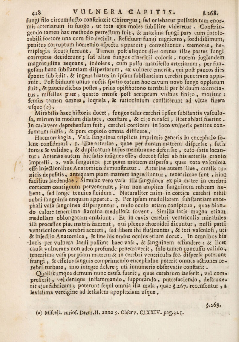41* VULNERA' CAPITIS. fungi filo circumduco conftrinxit Chirurgus; fed oriebatur pulfatio tam enor¬ mis arteriarum in fungo , ut tota ejus moles fubfilire videretur . Confrin¬ gendo tamen hac methodo perreCum fuit, &amp; maxima fungi pars cum intole¬ rabili foetore una cum filo decidit. Refiduum fungi nigricans , fordidifflmum, penitus corruptum horrendo afpeciu apparuit; convulfiones , tremores , he¬ miplegia fecuta fuerunt. Tamen poft aliquot dies omnes illae partes fungi corruptae deciderunt; fed alius fungus cineritii coloris , nucem juglandem magnitudine aequans, indolens, cum pulfu manifefto arteriarum, perfun- gofam hanc fubftantiam difperfarum, ex vulnere emerftt, qui poft paucos dies fponte fubfedit, &amp; ingens hiatus in ipfam fubftantiam cerebri penetrans appa¬ ruit . Poft biduum unius nodtis fpatio totum hoc cavum novo fungo oppletum fuit, &amp; paucis diebus poftea , prius opifthotono terribili per biduum excrucia¬ tus , mifellus puer, quarto menfe poft acceptum vulnus finito , moritur : lenfus tamen omnes, loquela , &amp; ratiocinium conftiterunt ad vitae finem tifque (o) Mirabilis haec hiftoria docet, fungos tales cerebri ipfius fubftantia vafculo- fa, mirum in modum dilatata , conflare , &amp; cito renafci , licet ablati fuerint. In cadavere deprehenfum fuit, cerebri corticem in loco vulneris penitus con- fumtum fuiffe , &amp; pure copiofo omnia diffluere . Haemorrhagia , Vafa fanguinea triplicis imprimis generis in encephalo fo- lent conliderari . i. illae arteriae , quae per duram matrem difperfae , fatis fortes &amp; validae , &amp; duplicatura hujus membranae defenfae , tuto fatis locan¬ tur : Arterias autem hic fatis infignes effle, docent fulci ab his arteriis cranio impreffi . 2. vafa fanguinea per piam matrem difperfa , quae tota vafculofa effle inje£Honibus Anatomicis demonftratur . Arteriae autem illae , craffls tu¬ nicis depolitis, antequam piam matrem ingrediuntur , tenerrimae funt * hinc facilius laedendae . Simulae vero vafa illa fanguinea ex pia matre in cerebri corticem contiguum pervenerunt, jam non amplius fanguinem rubrum ha¬ bent , fed longe tenuius fluidum . Naturaliter enim in cortice cerebri nihil rubri fanguinis unquam apparet. 3. Per ipfam medullarem fubftantiam ence¬ phali vafa fanguinea difperguntur , nudo oculo etiam confpicua , quae blan¬ do calore tenerrima flamina medullofa fovent. Similia fatis magna etiam medullam oblongatam ambiunt. Et in cavis cerebri ventriculis mirabiles illi procefflus piae matris haerent , qui plexus choroidei dicuntur, nulli parti ventriculorum cerebri accreti, fed libere ibi flutftuantes , &amp; toti vafculofi, uti Bc inje&amp;io Anatomica , &amp; fine his nudus oculus etiam docet. In omnibus his locis per vulnera laedi pofflunt haec vafa, &amp; fanguinem effundere : Sc licet caufa vulnerans non adeo profunde penetraverit, folo tamen concuffu valido , tenerrima vafa per piam matrem &amp; in cerebri ventriculis &amp;e. difperfa poterunt frangi, &amp; effufus fanguis comprimendo encephalon poterit omnes adtiones ce- yebri turbare, imo integre delere; uti innumeris obfervatis conftitit. Qualifcumque demum nunc caufa fuerit, quae cerebrum iaeferit, vel com- preflerit, vel denique inflammando, fuppurando, putrefaciendo, deftruxe- rit ejus fabricam ; poterunt fequi omnia illa mala , quae §,267. recenfentur , a leviilima vertigine ad lechalem apoplexiam ufque , 6.26®* 0) MifcelU curlof. Decar.IL anno 5?. Obfery. CLXXIV. pag.jai.