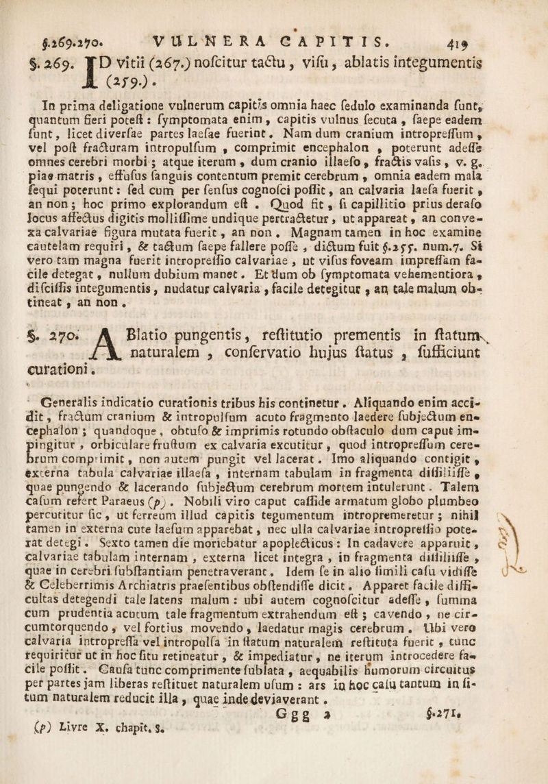 §. z6j. TD vitii (267.) nofcitur taftu, vifti, ablatis integumentis JL Oi»* In prima deligatione vulnerum capitis omnia haec fedulo examinanda fune, quantum Seri poteft : fymptomata enim 9 capitis vulnus fecuta , faepe eadem funt, licet diverfae partes laefae fuerint. Nam dum cranium intropreiTum f vel poft frahuram intropulfum 9 comprimit encephalon 9 poterunt adeflb omnes cerebri morbi 5 atque iterum 9 dum cranio iilaefo * frahis vafis 9 v. g. piae matris 9 efiufus (anguis contentum premit cerebrum 9 omnia eadem mala lequi poterunt: fed cum per fenfus cognofci poffic 9 an calvaria laefa fuerit f an non; hoc primo explorandum eft . Quod fit 9 fi capillitio prius derafo locus affehus digitis moli i (Ii me undique pertrahetur , ut appareat 9 an conve¬ xa calvariae figura mutata fuerit 9 an non . Magnam tamen in hoc examine cautelam requiri, &amp; tahum faepe fallere po/Te * dihura fuit §,i$$*. num.7. Si vero tam magna fuerit intropreffio calvariae > ut vifus foveam impreffam fa¬ cile detegat 9 nullum dubium manet. Et dum ob fymptomata vehementiora 9 dlfciffis integumentis, nudatur calvaria , facile detegitur 9 au tale malum ob- tineat 9 an non . §. 570. A Blatio pungentis 5 feftitutio prementis in ftafurrK ii, naturalem > conlervatio hujus flatus , fufficiunt curationi. iy' ■ Generalis indicatio curationis tribus his continetur . Aliquando enim acci*» dit, frahum cranium &amp; intropulfum acuto fragmento laedere fubjehnm en¬ cephalon ; quandoque , obtufo &amp; imprimis rotundo obdaculo dum caput im¬ pingitur , orbiculare frudum ex calvaria excutitur , quod intropreflum cere- brum comp' imit, non autem pungit vel lacerat. Imo aliquando contigit * externa tabula calvariae illaefa , internam tabulam in fragmenta diffilii/Te 9 quae pungendo &amp; lacerando fubjehum cerebrum mortem intulerunt. Talem cafum refert Paraeus (p) . Nobili viro caput callide armatum globo plumbeo percutitur fic 9 ut ferreum illud capitis tegumentum intropremeretur; nihil tamen in externa cute laefum apparebat 9 nec ulla calvariae Intropreffio pote¬ rat detegi. Sexto tamen die moriebatur apopiehicus : In cadavere apparuit , calvariae tabulam internam * externa licet integra , in fragmenta diiiilii/Ie > quae in cerebri, fuhfiantiam penetraverant. Idem fe in also limili cafu vidi/Te &amp; Celeberrimis Archiatris praefentibus obflendifie dicit. Apparet facile diffi¬ cultas detegendi tale latens malum: ubi autem cognofeitur adefie 9 fumma cum prudentia acutum tale fragmentum extrahendum eft ; cavendo, ne cir¬ cumtorquendo 9 vel fortius movendo 9 laedatur magis cerebrum • Ubi vero calvaria introprefia vel intropulfa in ftatum naturalem reftituta fuerit , tunc requiritur ut in hoc fitu retineatur 9 &amp; impediatur 9 ne iterum introcedere fa¬ cile poffit • Gaufa tunc comprimente fublata 9 aequabilia humor uni circuitus per partes jam liberas reflituet naturalem ufum : ars in hoc caiu tantum inii- tum naturalem reducit illa , quae inde deviaverant. G g g a i*i?U Cp) Livre X. chapit, s.