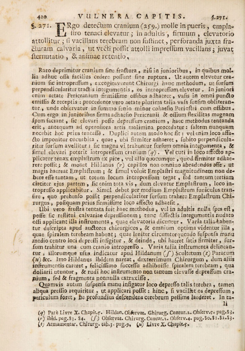 §. A7I- EUgo detc6luni cranium (af 9.) molle in pueris 5 empla- liro tenaci elevatur; in adultis, firmum, elevatorio attollitur; fi vacillans terebram non fuftinet, perforanda juxta fra- cluram calvaria , ut vefti poffit attolli imprefiiim vacillans, juvat fternutatio , & animae retentio, t r ' > , * ( \ Raro deprimitur cranium fine fra&ura , nifi in junioribus , in quibus moI« lia adhuc offa facilius cedere pofiunt fine ruptura. Ut autem elevetur cra¬ nium fic introprefium , excogitaverunt Chirurgi hanc methodum, ut furfum perpendicuiariter tra<5tis integumentis , os introprefium elevetur . In juniori enim aetate Pericranium firmillime offibus adhaeret, valis in omni pun<5to emsiiis U receptis : procedente vero aetate plurima talia vafa fenfim obliteran- tuf , unde obfervatur io funimo lenio minor cohaefio Periofiei cum offibus. Cum ergo in junioribus firma adhaelio Pericranii 8t oflium flexilitas magnam fpem faciant, fic elevari pofle deprelfum cranium , haec methodus tentanda erit, antequam ad operofiora artis molimina procedatur: faltem nunquam nocebit hoc prius tsntafie . Duplici autem modo hoc fit: vel enim loco afFe- do imponitur cucurbita , quae, ubi firmiter adhaeret, fobito perpendicula- jriter furfum avellitur ; fic magna vi trahuntur furfum omnia integumenta , Sc limui elevari poterit introprefium cranium (q) . Vel cuti in loco afiedfo ap¬ plicatur tenax emplailrum ex pice , vel alio quocumque , quod firmiter adhae- rerepoOit ; & monet Hiklanus (r) capillos non omnino abradendos afle , ut magis haereat Ennplaftrum ; & fimul voluit Emplafiri magnitudinem non de¬ bere efie tantam , ut totum locum introprefium tegat , fed tantum tertiana circiter ejus partem , fic enim tota vis , dum elevatur Emplafirum , loco in- troprefib applicabitur . Simul debet per medium Empkfirum funiculus tran- fire , quo prehenfo pofiit perpendicuiariter furfum trahere Emplaflrum Chi¬ rurgus , pofiquam prius firmillime loco affisclo adhaefit . Ubi vero fruftra tentata fuit haec methodus , vei in adultis nulla fpes ei! , poffe fic refiitui calvariae depreffionem ; tunc dlfie&is integumentis nudato oili applicant illa inftrumenta , quae elevatoria dicuntur • Varia talkhaben- tur deferipta apud au&ores chirurgicos, & omnium optima videntur iila , quae fpiraiem terebram habent; quae leniter circumtorquendo fufpenfa manu medio centro loci depreffi infigitur , & deinde , ubi haeret fatis firmiter , fur¬ fum trahitur una cum cranio introprefio . Varia talia infirumenta delinean¬ tur , illorumque ufus. indicatur apud Hildanum (f) Scuitetum (t) Par acum (u) Scc. Imo Hildanus ibidem narrat, dexterrimum Chirurgum, dum aliis snlkumentis careret, feliciffimo fucceflu adhibuiile fpiraiem terebram , qua doliarii utuntur , & rudi hoc inftrumento non cantum elevaffe depreflum cra- pium, fed & fragmenta nonnulla extraxifie. Quamvis autem fufpenfa manu infigatur loco depreffo talis terebra , tamen aliqua preflio requiritur , ut applicari poffit: hinc > fi vacil&t os deprefium , periculum foret^ fue profundius detendens cerebrum peffime laederet. In ta¬ li {q) Pare LIvre X. Chspb.f. Hildan.Obfervat. Ghirurg. Centur.z. Obferv.r* pag«S}. (r) ibid. pag.S?. $4« (/) Obfervat. Chirurg. Centur.z. Obferv.4. pag.So.Si.Sz.Sj* It) Armamentar. chirurg. ub.j' pag.p, iu) tivreX. Cfrapit.f.