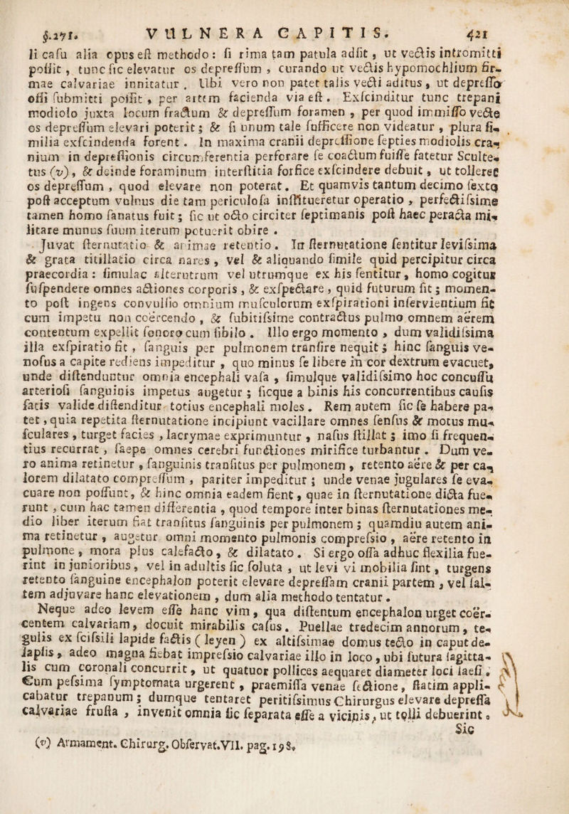 Ii cafu alia opusefl methodo : fi rima tam patula adiit , ut vedis intromitti pofiit , tuncftc elevatur os deprefTum > curando ut vedis hypomochlium fir¬ mae calvariae innitatur . Ubi vero non patet talis yedi aditus , ut depreffcr olii fabmitti poliit ♦ per artem facienda via eft . Exfcinditur tunc trepani modiolo juxta locum fra&amp;um &amp; deprefTum foramen , per quod immiffo vede os deprefTum elevari poterit; &amp; fi unum tale fufficere ncn videatur , plura fi- milia exfcindenda forent . In maxima cranii deprcffione fepties modiolis cra¬ nium in depreffionis circumferentia perforare fe coadumfui/Te fatetur Sculte- tus (xi) , &amp; deinde foraminum interflitia forfice exfcindere debuit, ut tolleres os depreflum , quod elevare non poterat. Et quamvis tantum decimo iextq poft acceptum vulnus die tam periculo/a inflll tueretur operatio > perfedifsime tamen homo fanatus fuit; fic ut odo circiter fepcimanis poli haec perada mi¬ litare munus fuum iterum potuerit obire . Juvat fternucatio- fe arimae retentio. In flernutatione fentiturIevifsima St grata titillatio circa nares , vel Se aliquando fimile quid percipitur circa praecordia: (imulae alterutrum vel utrmnque ex his fentitur * homo cogi tui fufpendere omnes adiones corporis , &amp; exfpedare , quid futurum fit; momen¬ to poli ingens convullio omnium mufculorum exfpirationi inlervientium fit cum impetu non coercendo , §t fubitifsime contradus pulmo omnem aerem contentum expellit fenora cum fibilo . Illo ergo momento > dum valsdifsima illa exfpiratio fit, fanguis per pulmonem tranfire nequit, hinc (anguis ve- nofus a capite rediens impeditur , quo minus fe libere in cor dextrum evacuet, unde diftenduntur omnia encephali vafa , fimulque validifsimo hoc concuffi* arteriofi fanguiois impetus augetur; ficque a binis his concurrentibus caufis fatis valide diftenditur totius encephali moles . Rem autem fic fe habere pa¬ tet ,quia repetita demutatione incipiunt vacillare omnes fenfus St motus mu- fculares , turget facies , lacrymae exprimuntur , nafus ftillat 5 imo fi frequen¬ tius recurrat, faepe omnes cerebri fundiones mirifice turbamur . Dum ve¬ ro anima retinetur , {anguinis tranfitus per pulmonem » retento aere St per ca^ lorem dilatato compreffum , pariter impeditur ; unde venae jugulares fe eva¬ cuare non poliunt, St hinc omnia eadem fient, quae in demutatione dida fue¬ runt > cum hac tamen differentia , quod tempore inter binas demutationes me¬ dio liber iterum fiat tranfitus /anguinis per pulmonem 5 quarndiu autem ani¬ ma retinetur , augetur omni momento pulmonis comprefsio , aere retento in pulmone, mora plus calefado, St dilatato. Si ergo offa adhuc flexilia fue¬ rint in junioribus 9 vel in adultis fic foluta , ut levi vi mobilia /int, turgens retento (anguine encephalon poterit elevare depreffam cranii partem , vel (al¬ tem adjuvare hanc elevationem , dum alia methodo tentatur • Neque adeo levem effe hanc vim, qua diflentum encephalon urget coer¬ centem calvariam, docuit mirabilis cafus. Puellae tredecim annorum, te- guhs ex fcifsili lapide fadis ( leyen ) ex altifsima© domus tedo in caput de- lapiis , adeo magna fiebat imprefsio calvariae illo in loco, ubi futura (agitta- l\ fis cum coronali concurrit, ut quatuor pollices aequaret diameter loci iaefi » A\ Cum pefsima fymptomata urgerent, praemifla venae fidione, fiatim appli- ^ \ cabatur trepanum; dumque tentaret peritifsirriusGhirurgus elevare depreffa v I calvariae frufia , invenit omnia fic feparata effe a vicajnis, uc tolli debuerint a ^ Sic O) Armament. Chirur^. Obferyat.VIl. pag. 19 s.